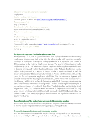 73
Thematic area/s of best practice example:
employment
Country and specific location
50 municipalities in Serbia (see http://rs.one.un.org/yem/where-we-work/)
Durationof project
May2009–May 2012
Beneficiaries of the best practice example
Youth with disabilities and lowlevels of education
Impairment/s targeted
All
Implementing agency/agencies
UNDPin cooperation with ILO
Source offunds
Spanish MDG Achievement Fund(http://www.mdgfund.org/;Government of Serbia
Relevant article/s of the CRPD
26, 27,8, 9
Backgroundtotheproject andtotheselected practice
Young people (15 to 30 years of age) in Serbia have been severely affected by the deteriorating
employment situation, and their entry into the labour market still remains a particular
challenge, as highlighted by the youth unemployment rate of 46.4 per cent (first quarter of
2010, according to the National Employment Service). The severity of this situation is also
emphasised by the fact that over a third of young people are neither employed nor in education
or training. Unemployed youth without qualifications on the National Employment Service
register make up as much as 19 per cent of the total number of unemployed youth. In 2009, the
Lawon Employment and Professional Rehabilitation of Persons with Disabilities introduced a
quota for the employment of people with disabilities. The Law states that 1 person with
disability must be hired if the company has 20 workers. Another person with disability must be
hired for every additional 50 workers. If the quota is not fulfilled, the company must pay a fine
into a fund especially established for this purpose. The fund is used to provide other types of
support for employment of people with disabilities. Thanks to this Law and also to the Youth
Employment Fund (YEF) described below, the number of people with disabilities (not only
young people) who found jobs in 2010 was 3,681, compared with 400-600 before the Law was
enacted. About 22,000 unemployed people with disabilities are registered with the National
EmploymentService.
Overallobjectivesoftheproject/programme andoftheselectedpractice
The overallobjectivewastoestablish andimplement a long-term nationalfinancial mechanism
to put into practice employment measures targeting disadvantaged youth.
Process/strategyusedtoimplementtheselected practice
The YEF wasestablished in cooperation with the National EmploymentService and Ministry
of Economy and Regional Development. Half of the funding comes from the Government
 