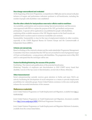 75
Howchangewasmonitoredand evaluated
At the beginning of the Joint Programme, a comprehensive M&Eplan and an annual workplan
inclusive of targets and performance indicators pertinent to all beneficiaries, including the
number of people with disabilities were established.
Howtheothercriteriafor bestpracticesweremetor effortsmadetomeetthem
Accountability, participation and awareness-raising: Special presentations and discussions
wereorganized withDPOs to explain the purpose of the YEF, get feedback and promote
participation. Aspecial call for applications waspublishedfor people with disabilities,
explaining all the available measures of the YEF. Regular reports on the Fund’sresults are
published and it wasshowcased at numerous roundtables and seminars.
Sustainability: Sustainability is clear for this type of employment initiative in other countries,
especially in the UNDP Regional Bureau for Eastern Europe and the Commonwealth of
Independent States (RBEC).
Criterianotmetandwhy
Based on findings of the external evaluator andthe multi-stakeholder Programme Management
Committee it has been concluded that the YEF has not yet reached its end-of-programmetarget
of 10 per cent beneficiaries—young persons with disabilities. The programme ends in May 2012
and it is anticipated that the end target will be met.
Factorsfacilitating/hindering thesuccessofthepractice
Facilitating: The interest and qualifications of the potential beneficiaries.
Hindering: Prejudice of employers and discrimination (a 2010 UNDP survey found that
disability wasone of the top causes of discrimination, second only to Roma ethnicity).
Other lessonslearned
Social entrepreneurship currently receives great attention in Serbia and many NGOs are
actively facilitating the development of social enterprises as a means to provide employment
possibilities for vulnerable groups. Future United Nations assistance in this area could greatly
enhance the successful introduction of this measure.
Referencematerials
Joint United Nations Programme on Youth Employment and Migration, available from http://
rs.one.un.org/.
Joint United Nations Programme on Youth Employment and Migration, document available
from http://www.undp.org.rs/MDGYEM Final Programme Document.
Joint United Nations Programme on Youth Employment and Migration Mid-term Evaluation,
available from the contact listed below.
 