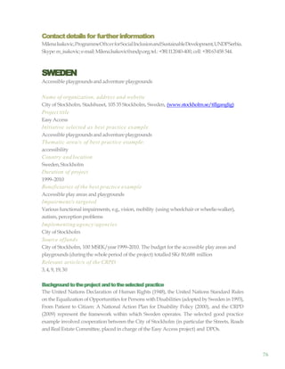 76
Contactdetailsfor furtherinformation
MilenaIsakovic,ProgrammeOftcerforSocialInclusionandSustainableDevelopment,UNDPSerbia.
Skype:m_isakovic;e-mail:Milena.Isakovic@undp.org;tel.:+381112040-400, cell: +38163458 544.
SWEDEN
Accessible playgroundsand adventure playgrounds
Name of organization, address and website
City of Stockholm, Stadshuset, 105 35 Stockholm, Sweden, (www.stockholm.se/tillganglig)
Project title
EasyAccess
Initiative selected as best practice example
Accessible playgroundsand adventureplaygrounds
Thematic area/s of best practice example:
accessibility
Country and location
Sweden,Stockholm
Duration of project
1999–2010
Beneficiaries of the best practice example
Accessible play areas and playgrounds
Impairment/s targeted
Various functional impairments, e.g.,vision, mobility (using wheelchair or wheelie-walker),
autism, perception problems
Implementing agency/agencies
City of Stockholm
Source offunds
City of Stockholm, 100 MSEK/year1999–2010. The budget for the accessible play areas and
playgrounds(duringthe wholeperiod of the project) totalled SKr 80,688 million
Relevant article/s of the CRPD
3, 4, 9, 19,30
Backgroundtotheproject andtotheselected practice
The United Nations Declaration of Human Rights (1948), the United Nations Standard Rules
on the Equalization of Opportunities for Persons with Disabilities (adopted by Sweden in 1993),
From Patient to Citizen: A National Action Plan for Disability Policy (2000), and the CRPD
(2009) represent the framework within which Sweden operates. The selected good practice
example involved cooperation between the City of Stockholm (in particular the Streets, Roads
and Real Estate Committee, placed in charge of the Easy Access project) and DPOs.
 