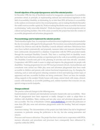 77
Overallobjectivesoftheproject/programme andoftheselectedpractice
In December 1998, the City of Stockholm resolved to inaugurate a programme of accessibility
promotion aimed, in principle, at implementing national and international legislation in the
field of accessibility/disability; at eliminating, by no later than 2010, all barriers to accessibility
in the outdoor environment and in City-owned properties; and at making Stockholm thereafter
the world’smostaccessible capital city.WorkonmakingStockholmmoreaccessible hasfocused
on eliminating “easily removable obstacles”. Work also began on City-owned properties and on
cultural and sporting facilities. One of the areas covered by the project has been the creation of
accessible playgroundsand adventure playgrounds.
Process/strategyusedtoimplementtheselected practice
Thefirsttaskfacingthe Easy Accessprojectwasthatofinventoryingtheimprovementsneededin
thecity,forexample,withregardtotheplaygrounds.Theinventorywasconductedinpartnership
with the City Districts and with the Disability Councils aftliated with them. Deficiencies have
since been tackled systematically and proposals, measures taken and measures planned have
been continuously documented in a database. Cooperation with the DPOs proceeded mainly
through the municipal Disability Councils. They have a watching brief on disability issues
within their local authorities and play an important part in the work of accessibility promotion.
The Disability Councils took part in the planning of activities and were oftcially consulted.
Cooperation with DPOs made it easier to adapt and improve the playgrounds for people with
disabilities. Training programmes for over 500 local government oftcials, local politicians and
consultants were carried out. Older play areas and adventure playgrounds have been made
accessible to children and parents with various functional impairments (e.g., by changing the
surfacing, such as sand and gravel, reducing variations in level and replacing certain types of
apparatus) and new, accessible facilities are being constructed. These can have, for example,
sitting supports in the sandpit, Wendy houses with ramps, animal sheds with ramps, obstacle
courses with handrails, an accessible paddling pool, outdoor furniture that everyone can use,
special swingsor tactile footpaths.
Changesachieved
The practice achieved changes in the following areas:
Implementation of national and international normative frameworks and accessibility: More
than 40 playgrounds have been improved or totally changed in order to adapt them to
children with disabilities. Many existing and new play areas and adventure playgrounds are
now accessible. The City of Stockholm website, www.stockholm.se, provides the particulars of
more than 200 play areas and adventure playgrounds under the heading “find and compare
amenities”.
Awareness-raising: The documentation of the project (see links below) has led to heightened
awareness, in particular among the politicians in the city, but also among journalists and
citizens.
Processes and resource allocation: The project has been carried out in cooperation with DPOs;
resource allocation and procedures and processes have consequently been influenced by
expertise within the DPOs.
 