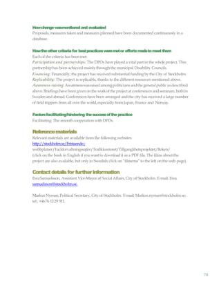78
Howchangewasmonitoredand evaluated
Proposals, measures taken and measures planned have been documented continuously in a
database.
Howtheothercriteriafor bestpracticesweremetor effortsmadetomeetthem
Each of the criteria has been met:
Participation and partnerships: The DPOs have playeda vital part in the wholeproject. This
partnership has been achieved mainly through the municipal Disability Councils.
Financing: Financially, the project has received substantial funding by the City of Stockholm.
Replicability: The project is replicable, thanks to the different resources mentioned above.
Awareness-raising:Awarenesswasraisedamongpoliticians andthegeneralpublicasdescribed
above.Briefingshavebeen given onthe workofthe project at conferencesandseminars, bothin
Swedenand abroad. Conferences have been arranged and the city has received a large number
of fieldtrippers from all over the world,especially from Japan, France and Norway.
Factorsfacilitating/hindering thesuccessofthepractice
Facilitating: The smooth cooperation with DPOs.
Referencematerials
Relevant materials are available from the following websites:
http://stockholm.se/Fristaende-;
webbplatser/Fackforvaltningssajter/Trafikkontoret/Tillganglihetsprojektet/Boken/
(click on the book in English if youwantto downloadit as a PDF file. The films about the
project are also available, but only in Swedish:click on “filmerna”to the left on the web page).
Contactdetailsfor furtherinformation
EwaSamuelsson, Assistant Vice-Mayor of Social Affairs,City of Stockholm. E-mail: Ewa.
samuelsson@stockholm.se.
Markus Nyman, Political Secretary, City of Stockholm. E-mail: Markus.nyman@stockholm.se;
tel.: +4676 1229 911.
 