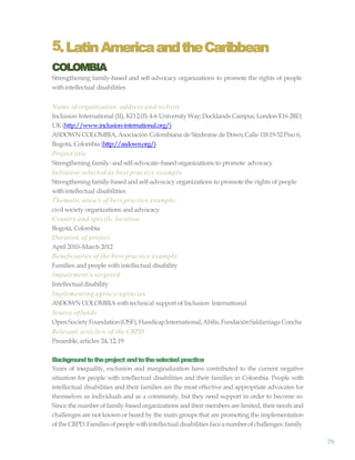 79
5.LatinAmericaandtheCaribbean
COLOMBIA
Strengthening family-based and self-advocacy organizations to promote the rights of people
withintellectual disabilities
Name of organization, address and website
Inclusion International (II), KD.2.03; 4-6 University Way;Docklands Campus,London E16 2RD,
UK (http://www.inclusion-international.org/)
ASDOWN COLOMBIA,Asociación Colombiana de Síndrome de Down,Calle 11819-52Piso 6,
Bogotá, Colombia (http://asdown.org/)
Project title
Strengthening family-and self-advocate–based organizations to promote advocacy
Initiative selected as best practice example
Strengthening family-based and self-advocacy organizations to promote the rights of people
withintellectual disabilities
Thematic area/s of best practice example:
civil society organizations and advocacy
Country and specific location
Bogotá, Colombia
Duration of project
April 2010–March 2012
Beneficiaries of the best practice example
Families and people with intellectual disability
Impairment/s targeted
Intellectualdisability
Implementing agency/agencies
ASDOWN COLOMBIAwith technical support of Inclusion International
Source offunds
OpenSocietyFoundation(OSF),HandicapInternational,Abilis,FundaciónSaldarriaga Concha
Relevant article/s of the CRPD
Preamble,articles 24, 12,19
Backgroundtotheproject andtotheselected practice
Years of inequality, exclusion and marginalization have contributed to the current negative
situation for people with intellectual disabilities and their families in Colombia. People with
intellectual disabilities and their families are the most effective and appropriate advocates for
themselves as individuals and as a community, but they need support in order to become so.
Since the number of family-based organizations and their members are limited, their needs and
challenges are not known or heard by the main groups that are promoting the implementation
oftheCRPD.Familiesofpeople withintellectual disabilities faceanumberofchallenges: family
 