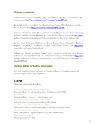82
Referencematerials
CanadianAssociationforCommunityLiving(2004).AFamilyLens:AToolforFamilyAdvocacy.
Availablefrom http://www.cclscalgary.com/newsletters/January2005.pdf.
Davis, Rick, and Jess Dart (2005). The Most Significant Change (MSC) Technique: AGuide to
Its Use.Availablefrom http://www.mande.co.uk/docs/MSCGuide.pdf.
Inclusion International (2006). Hear our Voices: A Global Report: People with an Intellectual
Disability and their Families Speak Out on Poverty and Exclusion. Available from http://www.
inclusion-international.org/resources/better-education-for-all-when-we-are-included-too/.
London, Scott. Deliberative Dialogue as a Tool to Engage Citizen Participation. Thinking
together: The power of Deliberative Dialogue. Forthcoming. Available from http://www.
scottlondon.com/reports/dialogue.html.
Wilson-Grau, Ricardo, and Martha Nuñez (2006). Evaluating International Social Change
Networks: a conceptual framework for a participatory approach. Available from http://www.
mande.co.uk/docs/Evaluating%20International%20Social%20Change%20Networks,%20
Ricardo%20W.pdf.
Contactdetailsfor furtherinformation
Inés E. de Escallón, Inclusion International Consultant. Skype: ines.elvira.buraglia; e-mail:
escallon@rogers.com; tel.: +1(416) 489-8033.
HAITI
Supporting learners withdisabilities
Name of organization, address and website
Education Cluster Coordination Team (Save the Children and UNICEF)
Project title
Education Cluster response in post-earthquake Haiti
Initiative selected as best practice example:
Advocatingfor inclusive education and accessible schools
Thematic area of the best practice example:
inclusive education/accessibility of schools/accessibility of WASHin schools
Country and specific location
Haiti: Port auPrince, Leogane and Jacmel (andother affected areas)
Duration of the project
Ongoing since January 2010
 