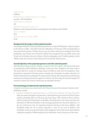 83
Target group
Children
Beneficiaries of the best practice example
Learners with disabilities
Impairment/s targeted
All
Implementing agency/agencies
Members of the Education Cluster, including Save the Children and UNICEF
Source offunds
N/A
Relevant article/s of the CRPD
11,24
Backgroundtotheproject andtheselected practice
AccordingtoMinistryofEducation(MoE)assessments,atotalof4,992schools—almostaquarter
of all schools in Haiti—were affected by the earthquake of 12 January 2010, predominantly in
and around Port au Prince. Of these, 80 per cent were either destroyed or damaged. Prior to the
earthquake, some 90 per cent of schools in Haiti were managed by the non-public sector, and
50 per cent of children were out of school. After the earthquake, over 2.5 million primary school
children wereout of school in both affected and non-directly affected areas.
Overallobjectivesoftheproject/programme andoftheselectedpractice
The Education Cluster response strategy is based on the Inter-agency Network on Education
in Emergencies (INEE) Minimum Standards, which have been adapted to the Haiti context.
The main objectives consist of: clearing schools of debris to make room for temporary, semi-
permanent or permanent learning spaces; ensuring safe resumption of quality education for
children affected by the earthquake through teacher training, delivering teaching and learning
materials; providing psychosocial support at schools; and advocating for financial support for
schools to reopen and continue functioning, among other activities.
Process/strategytoimplementtheselected practice
Anumber of activities werecarried out by the Cluster to ensure the inclusion of learners with
disabilities,namely:
• Inclusion of disability-related questions in a school survey: Because of a lack of baseline
data, the cluster developed a questionnaire, with input from government and NGO Cluster
partners (including HI), for collecting data from about 3,700 schools in Port au Prince,
which included several questions on disability. HI publications were used to provide clear
definitions of different disabilities in the one-page guidelines for education inspectors on
the use of the survey tool. An expected constraint, however, is that many children with
disabilities today are not at school, especially as only 3.5 per cent of children with
disabilities wereaccessing school prior to the earthquake. Surveying out-of-school children
wouldhave requireda different approach,for whichthere wereno resources at that time
 