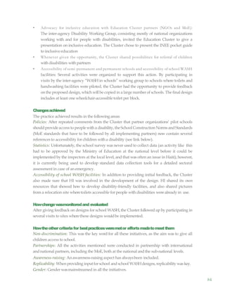 84
• Advocacy for inclusive education with Education Cluster partners (NGOs and MoE):
The inter-agency Disability Working Group, consisting mostly of national organizations
working with and for people with disabilities, invited the Education Cluster to give a
presentation on inclusive education. The Cluster chose to present the INEE pocket guide
to inclusive education
• Whenever given the opportunity, the Cluster shared possibilities for referral of children
withdisabilities with partners
• Accessibility of semi-permanent and permanent schools and accessibility of school WASH
facilities: Several activities were organized to support this action. By participating in
visits by the inter-agency “WASH in schools” working group to schools where toilets and
handwashing facilities were piloted, the Cluster had the opportunity to provide feedback
on the proposed design, which willbe copied in a large number of schools. The final design
includes at least one wheelchair-accessible toilet per block.
Changesachieved
The practice achieved results in the following areas:
Policies: After repeated comments from the Cluster that partner organizations’ pilot schools
shouldprovideaccess to people witha disability, theSchool Construction NormsandStandards
(MoE standards that have to be followed by all implementing partners) now contain several
references to accessibility for children witha disability (see link below).
Statistics: Unfortunately, the school survey was never used to collect data (an activity like this
had to be approved by the Ministry of Education at the national level before it could be
implemented by the inspectors at the local level, and that was often an issue in Haiti); however,
it is currently being used to develop standard data collection tools for a detailed sectoral
assessment in case of an emergency.
Accessibility of school WASH facilities: In addition to providing initial feedback, the Cluster
also made sure that HI was involved in the development of the design. HI shared its own
resources that showed how to develop disability-friendly facilities, and also shared pictures
from a relocation site wheretoilets accessible for people withdisabilities werealready in use.
Howchangewasmonitoredand evaluated
After giving feedback on designs for school WASH, the Cluster followed up by participating in
several visits to sites wherethese designs wouldbe implemented.
Howtheothercriteriafor bestpracticesweremetor effortsmadetomeetthem
Non-discrimination: This was the key word for all these initiatives, as the aim was to give all
children access to school.
Partnerships: All the activities mentioned were conducted in partnership with international
and national partners, including the MoE, both at the national and the sub-national levels.
Awareness-raising: Anawareness-raising aspect has alwaysbeen included.
Replicability: Whenproviding input forschool andschool WASHdesigns,replicability was key.
Gender: Gender wasmainstreamed in all the initiatives.
 