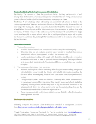 85
Factorsfacilitating/hindering thesuccessoftheinitiative
Facilitating: The presence of HI on the ground and the fact that they had a member of staff
among them dedicated to advocacy; visiting a site where facilities are being constructed has
proved to be much more effective than commenting on a design on paper.
Hindering: A key challenge when advocating for accessibility of schools in Haiti is the
counterargument that “there are no disabled children in this school, so why do we need to put
in a ramp?” By making the schools accessible, there is the hope that children who were in
school before the earthquake will be able to continue their education, as well as those who
now have a disability because of the earthquake, and that children with a disability who might
never have been able to access schools before due to inadequate physical access will be given
the chance. In addition to this, making WASH facilities accessible to all is clearly not a priority
for WASHNGOs.
Other lessonslearned
• Timing ofinterventions:
o Inclusive education should be advocated for immediately after an emergency
o If baseline data are not available, a school survey should be conducted as soon as
possible after schools have reopened,to collect the necessary data
o Local organizations working with people with disabilities should receive orientation
on inclusive education as soon as possible after the emergency, with regular follow-
up to assess their training needs. Training should focus on small steps and practical
examples
• The importance of asking the right questions:
o An initial meeting with a forum consisting of local organizations working with people
with disabilities would provide the Cluster with valuable information regarding the
situation before the emergency, and with their ideas about what the response should
include
o Through the Education Cluster and the Child Protection Sub-Cluster, partners should
be encouraged to ask children whoattend child-friendly spaces andschools (including
temporary learning spaces) whether they know of any children with disabilities in the
neighbourhood. If they do, where are they, why are they not attending, how can the
assistance needed for them to attend be organized, etc.?
o Camp managers should, on their own initiative, share disability-related information
withall partners involved
Referencematerials
Including Everyone: INEE Pocket Guide to Inclusive Education in Emergencies. Available
from http://www.ineesite.org/index.php/post/inclusive_ed_pocket_guide.
School Construction Norms and Standards (in French). Available from http://sheltercentre.
org/sites/default/files/081110-hronormes_de_constructions_scolaire_dgs_-_menfp.pdf.
 