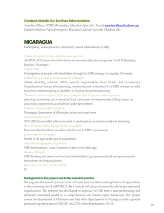 86
Contactdetailsfor furtherinformation:
AnneliesOllieuz,NORCAPmember, Education Specialist. E-mail: anneliesollieuz@yahoo.com.
Charlotte Balfour-Poole,Emergency Education Advisor, Save the Children UK.
NICARAGUA
Participatory management in community-based rehabilitation (CBR)
Name of organization, address and website
ASOPIECAD (Association of inclusive communityeducation programs Astrid Dellemann),
Juigalpa, Nicaragua
Project title
Participation of people withdisabilities through the CBR strategy in Juigalpa Chontales
Initiative selected as best practice example
Alliance-building between DPOs, parents’ organizations, local NGOs and Government
Organizations through joint planning, monitoring and evaluation of the CBR strategy in order
to achieve mainstreaming of disability in local development planning
Thematic area/s of best practice example: participatory management:
planning,monitoring and evaluation/localcommunity developmentincluding impact on
education, employment,accessibility and empowerment
Country and specific location
Nicaragua, department of Chontales, urban and rural areas
Durationof project
2007–2012 (frominitial self-assessment to participatory evaluation and joint planning)
Beneficiaries of the best practice example
Persons withdisabilities, members of alliances in CBR commissions
Impairment/s targeted
People of all ages and types of impairment
Implementing agency/agencies
CBM international: Latin American Region (www.cbm.org)
Source offunds
CBM fundingand resources from local stakeholders (governmental and non-governmental
institutions and organizations)
Relevant article/s of the CRPD
26
Backgroundtotheproject andtotheselected practice
Nicaraguais thesecondpoorestcountryinLatinAmerica;it hasastronghistoryoforganization
at the communitylevel. ASOPIECAD is a networkof both governmental andnon-governmental
organizations. The network has developed its approach to CBR from a non-participatory and
medically orientated model to a comprehensive and human rights–based one. The project
covers the department of Chontales and four other departments in Nicaragua, with a general
population (project area) of 320,000 and 2,700 direct beneficiaries (2010).
 