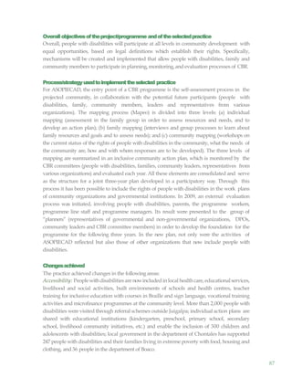 87
Overallobjectivesoftheproject/programme andoftheselectedpractice
Overall, people with disabilities will participate at all levels in community development with
equal opportunities, based on legal definitions which establish their rights. Specifically,
mechanisms will be created and implemented that allow people with disabilities, family and
communitymembers to participate in planning,monitoring,and evaluation processes of CBR.
Process/strategyusedtoimplementtheselected practice
For ASOPIECAD, the entry point of a CBR programme is the self-assessment process in the
projected community, in collaboration with the potential future participants (people with
disabilities, family, community members, leaders and representatives from various
organizations). The mapping process (Mapeo) is divided into three levels: (a) individual
mapping (assessment in the family group in order to assess resources and needs, and to
develop an action plan); (b) family mapping (interviews and group processes to learn about
family resources and goals and to assess needs); and (c) community mapping (workshops on
the current status of the rights of people with disabilities in the community, what the needs of
the community are, how and with whom responses are to be developed). The three levels of
mapping are summarized in an inclusive community action plan, which is monitored by the
CBR committees (people with disabilities, families, community leaders, representatives from
various organizations) and evaluated each year. All these elements are consolidated and serve
as the structure for a joint three-year plan developed in a participatory way. Through this
process it has been possible to include the rights of people with disabilities in the work plans
of community organizations and governmental institutions. In 2009, an external evaluation
process was initiated, involving people with disabilities, parents, the programme workers,
programme line staff and programme managers. Its result were presented to the group of
“planners” (representatives of governmental and non-governmental organizations, DPOs,
community leaders and CBR committee members) in order to develop the foundation for the
programme for the following three years. In the new plan, not only were the activities of
ASOPIECAD reflected but also those of other organizations that now include people with
disabilities.
Changesachieved
The practice achieved changes in the following areas:
Accessibility: Peoplewithdisabilities arenowincludedin local healthcare,educationalservices,
livelihood and social activities, built environments of schools and health centres, teacher
training for inclusive education with courses in Braille and sign language, vocational training
activities and microfinance programmes at the community level. More than 2,000 people with
disabilities were visited through referral schemes outside Juigalpa; individual action plans are
shared with educational institutions (kindergarten, preschool, primary school, secondary
school, livelihood community initiatives, etc.) and enable the inclusion of 300 children and
adolescents with disabilities; local government in the department of Chontales has supported
247 people with disabilities and their families living in extreme poverty with food, housing and
clothing, and 36 people in the department of Boaco.
 