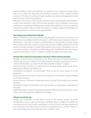 88
Capacity-building: People with disabilities are included in local vocational training courses
(there are 62 adolescents and adults with disabilities included in local vocational training
activities, 45 of whom are working); 21 family members were trained and equipped by a local
NGO to start upa home microenterprise.
Procedures and processes: Social security institutions have included people with disabilities
in their social protection system. DPOs are also included in local committees. Several local
institutions are supporting self-help groups of people with disabilities to become involved by
making their practices more accessible and inclusive. In addition, people with disabilities are
organizing themselves in both local and regional DPOs.
Howchangewasmonitoredand evaluated
Results of individual, family and community mapping (needs and resource assessments, local
stakeholders) are published and this information is used for planning development initiatives.
Monitoring by local CBR committees and fieldworkers (in municipalities) provides reports
about activities and yearly statistics (using formats provided by CBM). Participants from CBR
projects from other countries in Central America (peers) were invited to Nicaragua to carry out
an external evaluation of the three-year CBR strategy plan. ASOPIECAD chose this strategy
instead of contracting an “expert”consultant, as initially envisaged in the project plan.
Howtheothercriteriafor bestpracticesweremetor effortsmadetomeetthem
Equality, non-discrimination and gender issues: These form part of all planning processes
(1,242 women and girls included). Joint child protection campaigns, specifying the needs of
children withdisabilities, are realizedby the CBR committee members in Juigalpa.
Awareness-raising: Activities are carried out in local meetings, schools, health centres, service
organizations, political organizations, etc.
Accessibility, participation and partnerships: These are the key issues focused on in this
programme.
Financing: Resources have been accessed at the local level as a result of the awareness-building
and inclusion processes.
Human resources: Personnel are trained (permanent training of field workers and committee
members).
Participation: People with disabilities and family members are participating meaningfully in
theproject.
Replicability: There are alreadymunicipalities asking forCBR training whoare readyto assume
all the costs of the programme within their local budgets.
Criterianotmetandwhy
Mobility and accessibility are still diftcult issues for the inclusive process. Accessible
transportation is scarce, roads are not paved, wheelchairs often not adapted or available and
most persons have to walkin order to participate in activities. Persons with high support needs
are not allowed to leave their houses or cannot be accompanied to do so; families still have a
lack of knowledge,and awarenessand maynot be available to assist.
 