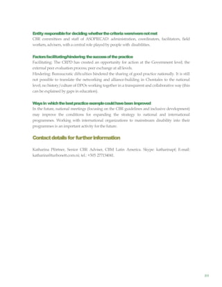 89
Entity responsiblefor deciding whetherthecriteriawere/werenotmet
CBR committees and staff of ASOPIECAD: administration, coordinators, facilitators, field
workers, advisers, with a central role played by people with disabilities.
Factorsfacilitating/hindering thesuccessofthepractice
Facilitating: The CRPD has created an opportunity for action at the Government level; the
external peer evaluation process; peer exchange at all levels.
Hindering: Bureaucratic diftculties hindered the sharing of good practice nationally. It is still
not possible to translate the networking and alliance-building in Chontales to the national
level; no history/culture of DPOs working together in a transparent and collaborative way(this
can be explained by gaps in education).
Waysin whichthebestpracticeexamplecouldhavebeen improved
In the future, national meetings (focusing on the CBR guidelines and inclusive development)
may improve the conditions for expanding the strategy to national and international
programmes. Working with international organizations to mainstream disability into their
programmes is an important activity for the future.
Contactdetailsfor furtherinformation
Katharina Pförtner, Senior CBR Adviser, CBM Latin America. Skype: katharinapf; E-mail:
katharina@turbonett.com.ni; tel.: +505 277134041.
 