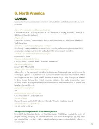 90
6. NorthAmerica
CANADA
Livable andinclusive communities forseniors withdisabilities and all citizens:modelandtools
foractions
Name of organization, address and website
Canadian Centre on Disability Studies—56The Promenade, Winnipeg,Manitoba, Canada, R3B
3H9 (http://disabilitystudies.ca)
Project title
Livable and Inclusive Communities for Seniors withDisabilities and All Citizens: Model and
Tools forActions
Initiative selected as best practice example
Developing a concept model and frameworksfor planning and evaluating initiatives within a
communitywhichpromote livability and inclusion for all community members.
Thematic area of the best practice example:
communityinclusion
Country and specific location
Canada—British Columbia, Alberta, Manitoba, and Ontario
Duration of the project
January 2010–March 2012
Beneficiaries of the best practice example
All members of the communities involved in this project. For example, one working group is
working on a project to make their town more accessible for all community members. Other
working groups are working on specific issues which may impact only those people affected
by those issues. Because this project promotes initiatives that make communities more
inclusive overall, it is impossible to estimate the number and characteristics of people who
have benefited/willbenefit.
Impairment/s targeted
All
Implementing agency/agencies
Canadian Centre on Disability Studies
Source offunds
HumanResource and Skills Development Canada(Oftce for Disability Issues)
Relevant article/s of the CRPD
5, 6, 8, 9, 19,26, 28, 29, 30
Backgroundtotheproject andtotheselected practice
Since 2005, the Canadian Centre on Disability Studies (CCDS) has conducted a series of
projects focusing on ageing and disability. Statistics have shown that as people age, they often
age into disability, even if they did not identify as being someone with a disability when they
wereyounger.
 