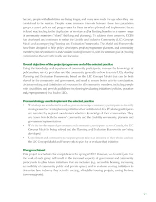 91
Second, people with disabilities are living longer, and many now reach the age when they are
considered to be seniors. Despite some common interests between these two population
groups, current policies and programmes for them are often planned and implemented in an
isolated way, leading to the duplication of services and/or limiting benefits to a narrow range
of community members (“siloed” thinking and planning). To address these concerns, CCDS
has developed and continues to refine the Livable and Inclusive Community (LIC) Concept
Model and accompanying Planning and Evaluation Frameworks. The Model and Frameworks
have been designed to help policy developers, project/programme planners, and community
membersplannewinitiatives andevaluateexisting initiatives,withthe ultimategoal ofcreating
communities that are both livable and inclusive.
Overallobjectivesoftheproject/programme andoftheselectedpractice
Using the knowledge and experience of community participants, increase the knowledge of
policymakers, service providers and the community generally on how to create LICs; develop
Planning and Evaluation Frameworks, based on the LIC Concept Model that can be both
shared by the community and government, and used to ensure better activity coordination,
decision-making and distribution of resources for all community members, including people
with disabilities; and provide guidelines for planning/evaluating initiatives (policies, practices
and/orprogrammes) that lead to LICs.
Process/strategyusedtoimplementtheselected practice
• Workshops are conducted in each region to encourage community participants to identify
strategiesandbarrierstoplanninginitiativesthatcontributeto LICs. Workshopparticipants
are recruited by regional coordinators who have knowledge of their communities. They
are drawn from both the seniors’ community and the disability community, planners and
government representatives
• With the involvement of government and community participants across Canada, the LIC
Concept Model is being refined and the Planning and Evaluation Frameworks are being
developed
• Government and community participant groups select an initiative of their choice and use
the LIC Concept Model and Frameworks to plan for or evaluate that initiative
Changesachieved
This project is scheduled for completion in the spring of 2012. However, we do anticipate that
the work of each group will result in the increased capacity of government and community
participants to plan future initiatives that are inclusive (e.g., accessible housing, increasing
accessibility of community public and private space); and to evaluate existing initiatives to
determine how inclusive they actually are (e.g., affordable housing projects, zoning by-laws,
incomesupports).
 