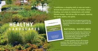 HEALTHY
L A N D S C A P E S
At High Point, a residential neighborhood
in Seattle, WA, a vegetated median strip
collects and absorbs rainwater from the
street, keeping it out of city storm sewers.
A subdivision, a shopping mall, or even one home—
all have the potential to clean air and water, reduce
flooding, cool urban air temperature, and combat
climate change. And all can offer us respite, restoring
our minds, bodies, and spirits.
Yet conventional land management practices too
often damage the environment’s ability to provide
essential benefits that support human health and
well-being.
NATIONAL GUIDELINES
That is why the Sustainable Sites Initiative has
produced the first national, voluntary set of
performance benchmarks to encourage the
sustainable design, construction, and
maintenance of landscapes.
As these guidelines become the accepted
practices, they will transform the ways we design
and build on the land, creating landscapes that
nourish life for generations to come.
Photo by Roger Williams
 