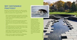 Traditional landscape
practices can result in
nearly 90 percent of
stormwater being lost as
runoff, leading to flooding.
Sustainable stormwater
practices—such as using
rainwater in ornamental
features like this one at
Queens Botanical Garden
in Flushing, NY (right)—
can not only reduce runoff
dramatically but can also
reduce the use of potable
water.
WHY SUSTAINABLE
PRACTICES?
Because conventional practices are often harmful
in the short term and, in the long run, damage the
healthy ecosystems that support all life.
• Soils compacted during construction cause long-
term costs in damaged vegetation and increased
runoff, which leads to flooding problems and
water pollution.
• Pesticides can contaminate ground and surface
water, and yet more are currently applied to
suburban lawns and gardens than to agricultural
plots.
• Nationally,13 percent of municipal waste is from
yard and landscape trimmings. Such waste clogs
our landfills and costs cities money.
• Landscape irrigation accounts for more than 7
billion gallons of potable water daily nationwide,
at least half of which may be wasted.
• Exotic invasive species contribute to $38 billion
in damage annually in the United States.
PhotobyJeffGoldberg/Esto
 