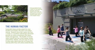 The green roof atop the American
Society of Landscape Architects’
Washington, DC, headquarters is
a tranquil place for employee yoga.
At Cayuga Medical Center
in Ithaca, NY, the belief that
landscape experiences
benefit human health and
well-being led to creation of
restorative garden spaces
on the hospital campus.
THE HUMAN FACTOR
Sustainable design provides people the many
benefits of encounters with nature and outdoor
exercise. Research shows that a green view from
a window or a lunchtime walk through well-tended
grounds can restore concentration and reduce
anxiety and aggression. The benefits of exercise
reduce medical costs due to heart disease, strokes,
osteoarthritis, diabetes, and some types of cancer.
In urban areas, plants clean the air of toxins that
adversely affect those with asthma-related illnesses.
Photo courtesy of ASLA
PhotobyTomWatson,TomWatsonPhotography
 