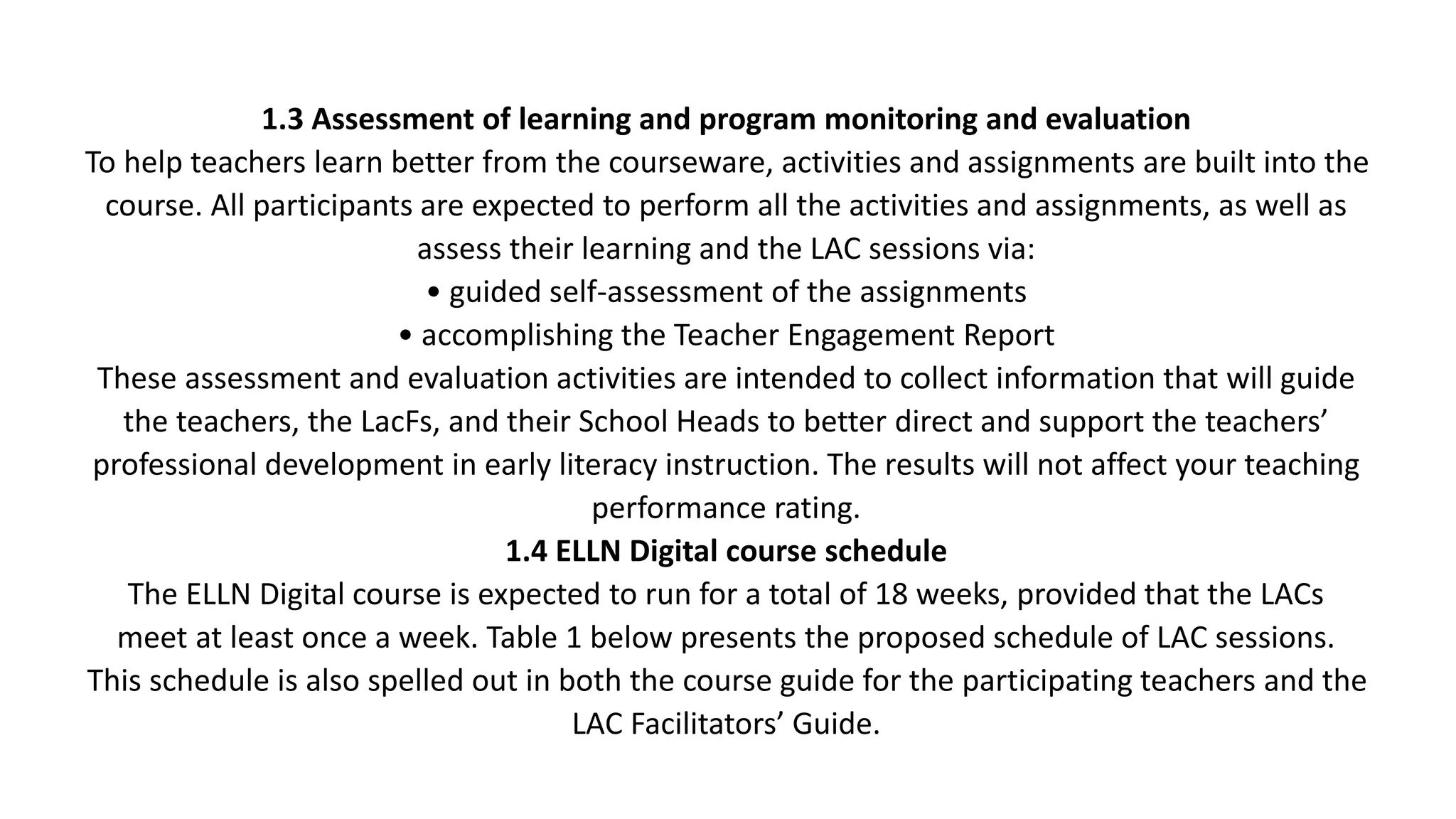 1.3 Assessment of learning and program monitoring and evaluation
To help teachers learn better from the courseware, activities and assignments are built into the
course. All participants are expected to perform all the activities and assignments, as well as
assess their learning and the LAC sessions via:
• guided self-assessment of the assignments
• accomplishing the Teacher Engagement Report
These assessment and evaluation activities are intended to collect information that will guide
the teachers, the LacFs, and their School Heads to better direct and support the teachers’
professional development in early literacy instruction. The results will not affect your teaching
performance rating.
1.4 ELLN Digital course schedule
The ELLN Digital course is expected to run for a total of 18 weeks, provided that the LACs
meet at least once a week. Table 1 below presents the proposed schedule of LAC sessions.
This schedule is also spelled out in both the course guide for the participating teachers and the
LAC Facilitators’ Guide.
 