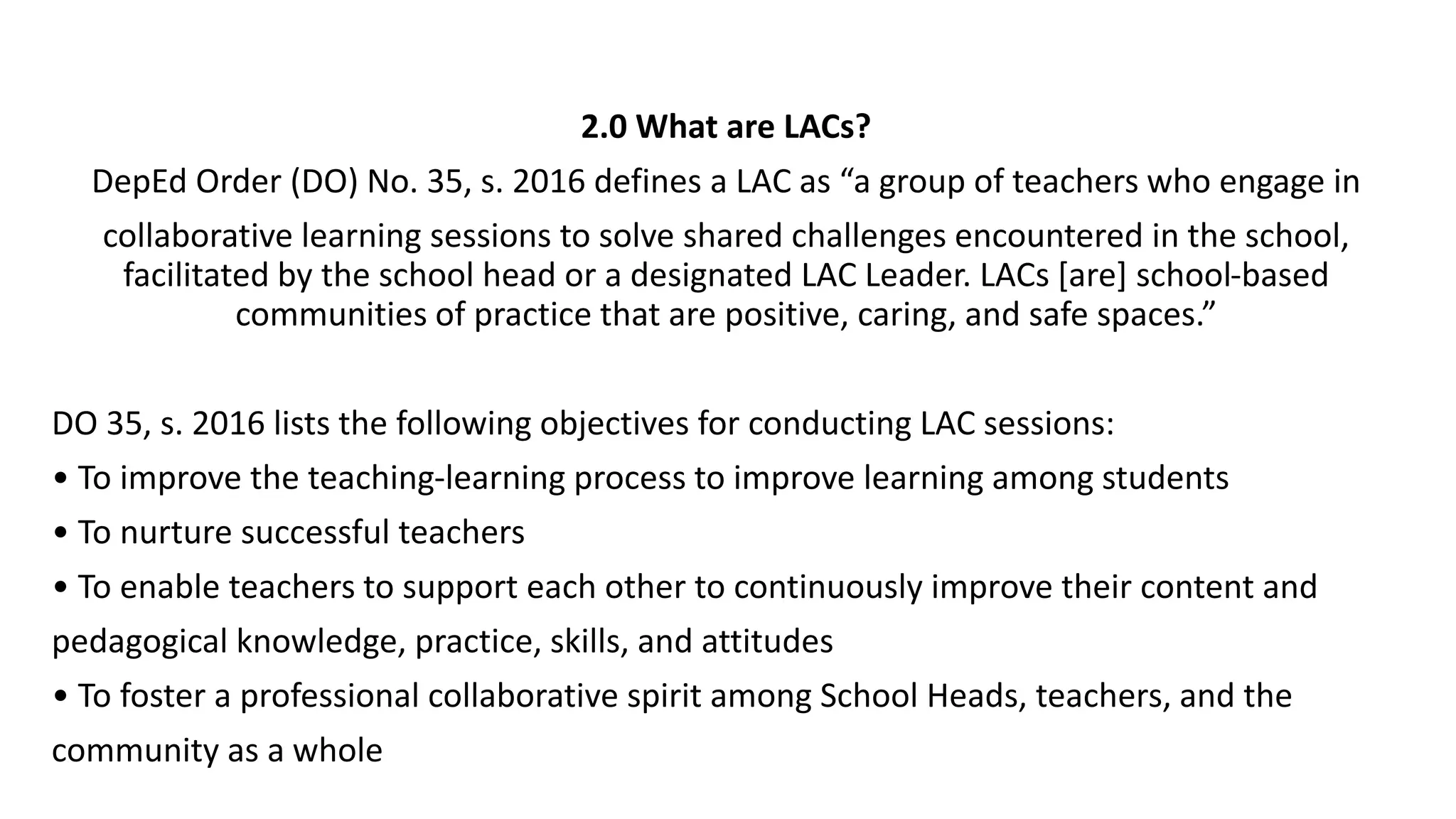 2.0 What are LACs?
DepEd Order (DO) No. 35, s. 2016 defines a LAC as “a group of teachers who engage in
collaborative learning sessions to solve shared challenges encountered in the school,
facilitated by the school head or a designated LAC Leader. LACs [are] school-based
communities of practice that are positive, caring, and safe spaces.”
DO 35, s. 2016 lists the following objectives for conducting LAC sessions:
• To improve the teaching-learning process to improve learning among students
• To nurture successful teachers
• To enable teachers to support each other to continuously improve their content and
pedagogical knowledge, practice, skills, and attitudes
• To foster a professional collaborative spirit among School Heads, teachers, and the
community as a whole
 