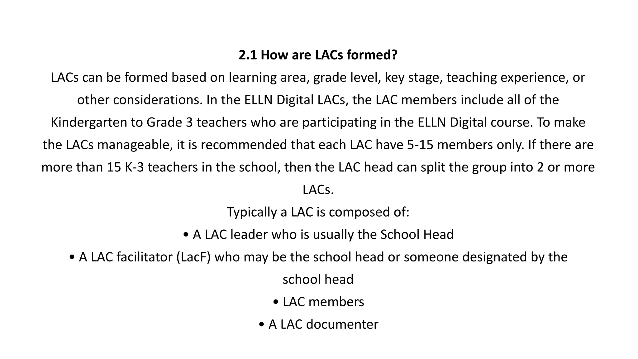 2.1 How are LACs formed?
LACs can be formed based on learning area, grade level, key stage, teaching experience, or
other considerations. In the ELLN Digital LACs, the LAC members include all of the
Kindergarten to Grade 3 teachers who are participating in the ELLN Digital course. To make
the LACs manageable, it is recommended that each LAC have 5-15 members only. If there are
more than 15 K-3 teachers in the school, then the LAC head can split the group into 2 or more
LACs.
Typically a LAC is composed of:
• A LAC leader who is usually the School Head
• A LAC facilitator (LacF) who may be the school head or someone designated by the
school head
• LAC members
• A LAC documenter
 