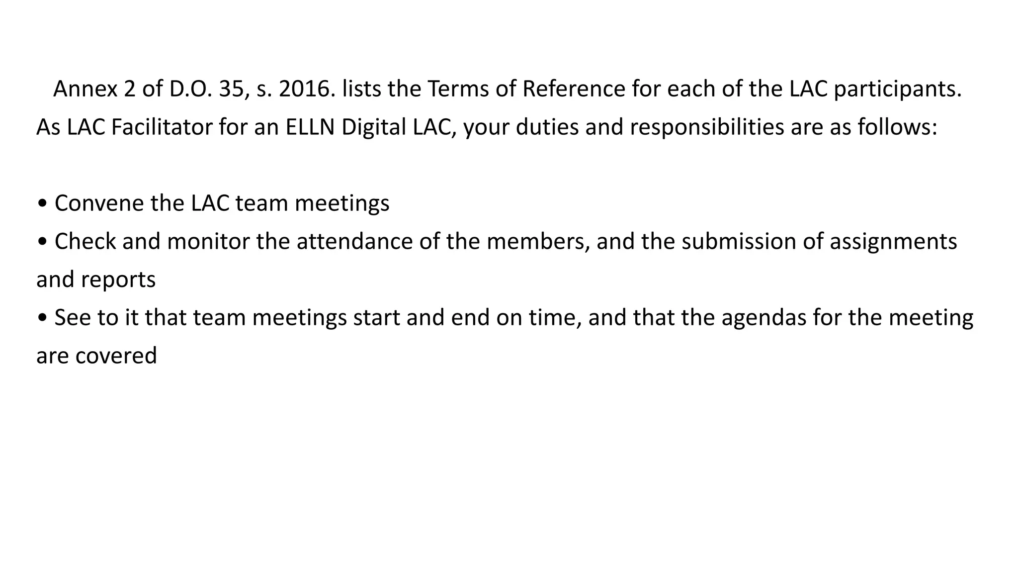 Annex 2 of D.O. 35, s. 2016. lists the Terms of Reference for each of the LAC participants.
As LAC Facilitator for an ELLN Digital LAC, your duties and responsibilities are as follows:
• Convene the LAC team meetings
• Check and monitor the attendance of the members, and the submission of assignments
and reports
• See to it that team meetings start and end on time, and that the agendas for the meeting
are covered
 
