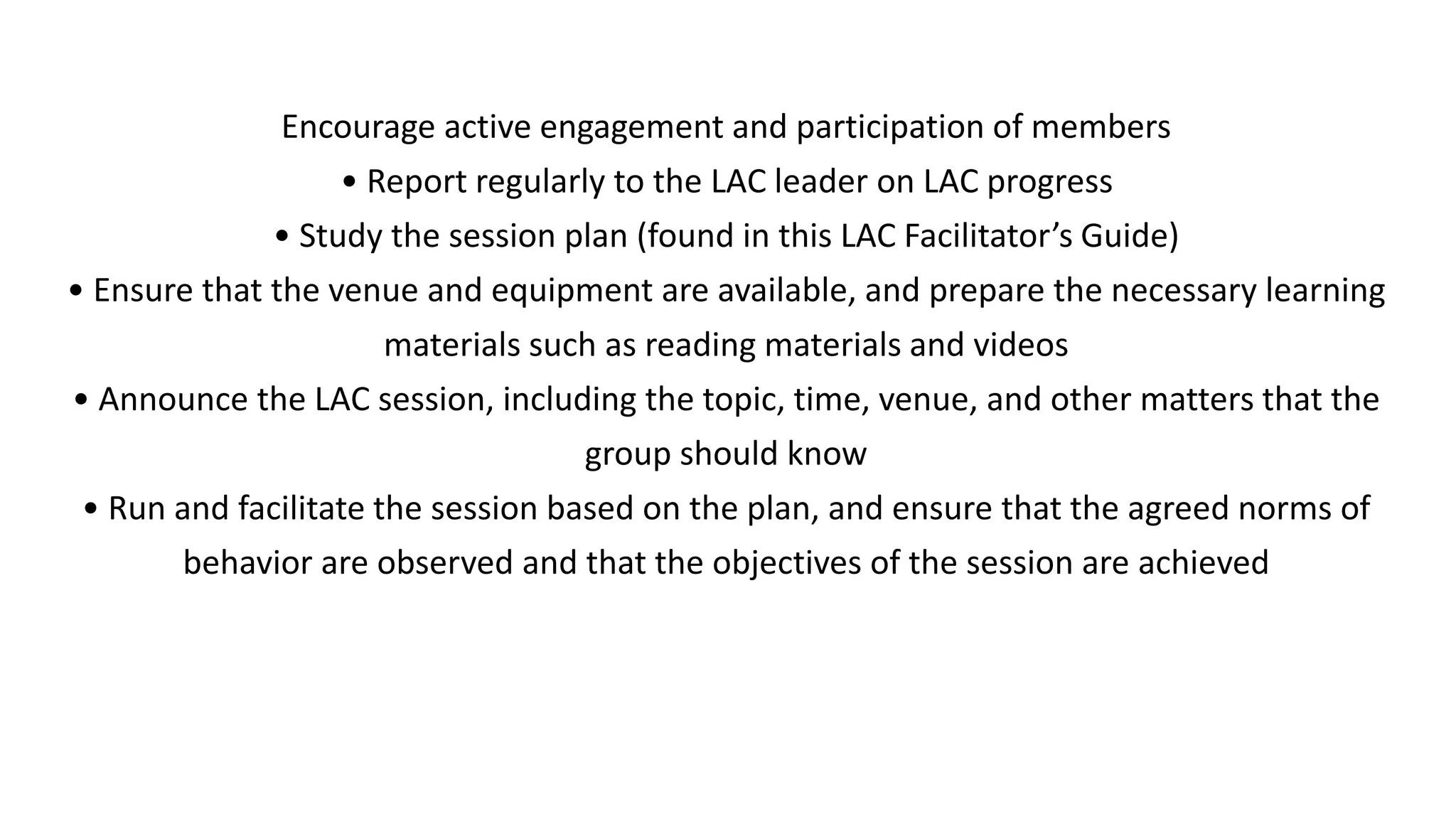 Encourage active engagement and participation of members
• Report regularly to the LAC leader on LAC progress
• Study the session plan (found in this LAC Facilitator’s Guide)
• Ensure that the venue and equipment are available, and prepare the necessary learning
materials such as reading materials and videos
• Announce the LAC session, including the topic, time, venue, and other matters that the
group should know
• Run and facilitate the session based on the plan, and ensure that the agreed norms of
behavior are observed and that the objectives of the session are achieved
 