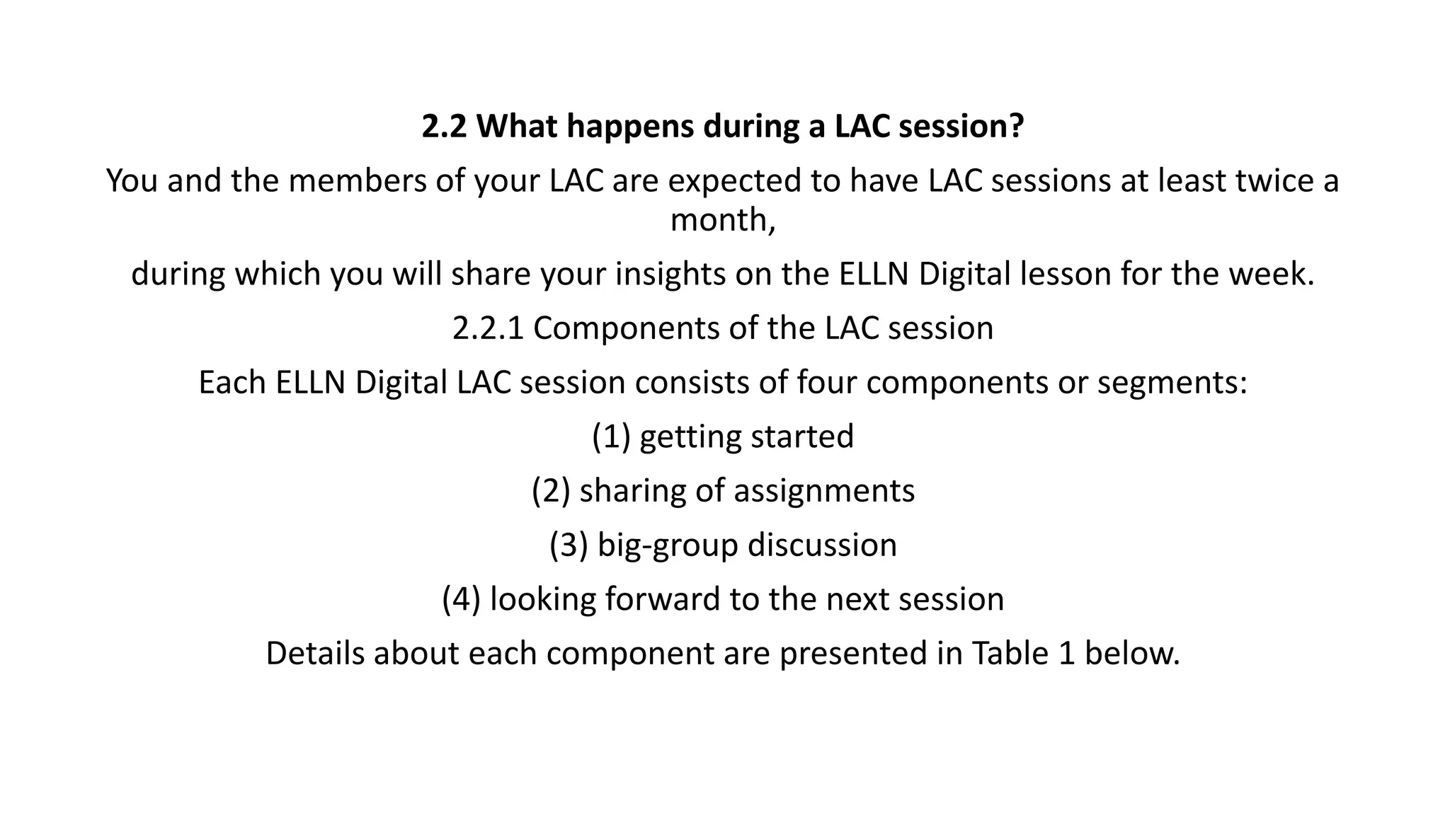 2.2 What happens during a LAC session?
You and the members of your LAC are expected to have LAC sessions at least twice a
month,
during which you will share your insights on the ELLN Digital lesson for the week.
2.2.1 Components of the LAC session
Each ELLN Digital LAC session consists of four components or segments:
(1) getting started
(2) sharing of assignments
(3) big-group discussion
(4) looking forward to the next session
Details about each component are presented in Table 1 below.
 