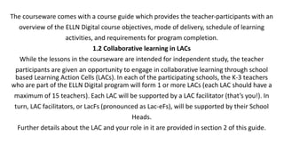 The courseware comes with a course guide which provides the teacher-participants with an
overview of the ELLN Digital course objectives, mode of delivery, schedule of learning
activities, and requirements for program completion.
1.2 Collaborative learning in LACs
While the lessons in the courseware are intended for independent study, the teacher
participants are given an opportunity to engage in collaborative learning through school
based Learning Action Cells (LACs). In each of the participating schools, the K-3 teachers
who are part of the ELLN Digital program will form 1 or more LACs (each LAC should have a
maximum of 15 teachers). Each LAC will be supported by a LAC facilitator (that’s you!). In
turn, LAC facilitators, or LacFs (pronounced as Lac-eFs), will be supported by their School
Heads.
Further details about the LAC and your role in it are provided in section 2 of this guide.
 