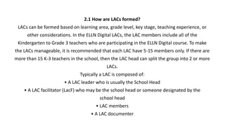 2.1 How are LACs formed?
LACs can be formed based on learning area, grade level, key stage, teaching experience, or
other considerations. In the ELLN Digital LACs, the LAC members include all of the
Kindergarten to Grade 3 teachers who are participating in the ELLN Digital course. To make
the LACs manageable, it is recommended that each LAC have 5-15 members only. If there are
more than 15 K-3 teachers in the school, then the LAC head can split the group into 2 or more
LACs.
Typically a LAC is composed of:
• A LAC leader who is usually the School Head
• A LAC facilitator (LacF) who may be the school head or someone designated by the
school head
• LAC members
• A LAC documenter
 