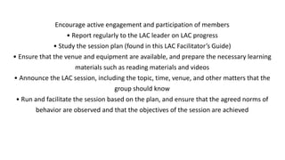 Encourage active engagement and participation of members
• Report regularly to the LAC leader on LAC progress
• Study the session plan (found in this LAC Facilitator’s Guide)
• Ensure that the venue and equipment are available, and prepare the necessary learning
materials such as reading materials and videos
• Announce the LAC session, including the topic, time, venue, and other matters that the
group should know
• Run and facilitate the session based on the plan, and ensure that the agreed norms of
behavior are observed and that the objectives of the session are achieved
 