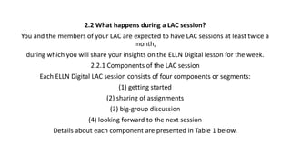 2.2 What happens during a LAC session?
You and the members of your LAC are expected to have LAC sessions at least twice a
month,
during which you will share your insights on the ELLN Digital lesson for the week.
2.2.1 Components of the LAC session
Each ELLN Digital LAC session consists of four components or segments:
(1) getting started
(2) sharing of assignments
(3) big-group discussion
(4) looking forward to the next session
Details about each component are presented in Table 1 below.
 