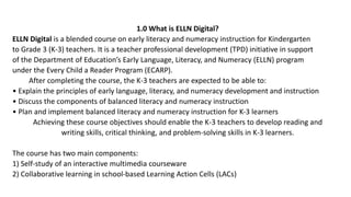 1.0 What is ELLN Digital?
ELLN Digital is a blended course on early literacy and numeracy instruction for Kindergarten
to Grade 3 (K-3) teachers. It is a teacher professional development (TPD) initiative in support
of the Department of Education’s Early Language, Literacy, and Numeracy (ELLN) program
under the Every Child a Reader Program (ECARP).
After completing the course, the K-3 teachers are expected to be able to:
• Explain the principles of early language, literacy, and numeracy development and instruction
• Discuss the components of balanced literacy and numeracy instruction
• Plan and implement balanced literacy and numeracy instruction for K-3 learners
Achieving these course objectives should enable the K-3 teachers to develop reading and
writing skills, critical thinking, and problem-solving skills in K-3 learners.
The course has two main components:
1) Self-study of an interactive multimedia courseware
2) Collaborative learning in school-based Learning Action Cells (LACs)
 