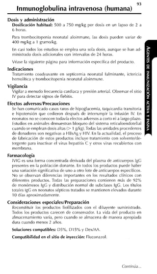 93
    lnmunoglobulina intravenosa (humana)
Dosis y administración
  Dosificación habitual: 500 a 750 mglkg por dosis en un lapso de 2 a
  6 horas.
  Para trombocitopenia neonatal aloinmune, las dosis pueden variar de
  400 mglkg a 1 gramo/kg.
  En casi todos los estudios se emplea una sola dosis, aunque se han ad-
  ministrado dosis adicionales con intervalos de 24 horas.
  Véase la siguiente página para información específica del producto.
Indicaciones
  Tratamiento coadyuvante en septicemia neonatal fulminante, ictericia
  hemolítica y trombocitopenia neonatal aloinmune.
Vigilancia
  Vigilar a menudo frecuencia cardiaca y presión arterial. Observar el sitio
  IV para detectar signos de flebitis.
Efectos adversos/Precauciones
  Se han comunicado casos raros de hipoglucemia, taquicardia transitoria
  e hipotensión que cedieron después de interrumpir la infusión IV. En
  neonatos no se conocen todavía efectos adversos a corto ni a largo plazo.
  Estudios en animales demuestran bloqueo del sistema reticuloendotelial
  cuando se emplean dosis altas (> 1 g/kg). Todas las unidades procedentes
  de donadores son negativas a HBsAg y HIV. En la actualidad, el proceso
  de fabricación de estos productos incluye tratamiento con solventelde-
  tergente para inactivar el virus hepatitis C y otros virus recubiertos con
  membrana.
Farmacología
  lVlG es una forma concentrada derivada del plasma de anticuerpos IgG
  presentes en la población donante. En todos los productos puede haber
  una variación significativa de uno a otro lote de anticuerpos específicos.
  No se observan diferencias importantes en los resultados clínicos con
  diferentes productos. Todas las preparaciones contienen más de 92%
  de monómeros IgG y distribución normal de subclases IgG. Los títulos
  totales IgG en neonatos sépticos tratados se mantienen elevados durante
  10 días aproximadamente.
Consideraciones especiales/Preparación
  Reconstituir los productos liofilizados con el diluyente suministrado.
  Todos los productos carecen de conservador. La vida del producto en
  almacenamiento varía, pero cuando se almacena de manei-a apropiada
  dura cuando menos 2 años.
  Soluciones compatibles: DS0',   DI     y DexIAA.
  Compatibilidad en el sitio de inyección: Fluconazol.
 