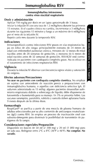 lnmunoglobulina RSV
                      lnmunoglobulina intravenosa
                    contra virus sincitial respiratorio
Dosis y administración
  Aplicar 750 mglkg por dosis en un lapso aproximado de 3 horas.
  Iniciar la infusión IV con una tasa de 1.5 mllkgíhora durante los primeros
  15 minutos. Si el cuadro clínico no cambia, incrementar a 3 mllkgíhora
  durante los siguientes 15 minutos y luego a un máximo de 6 nil/kg/hora
  por el resto de la infusión IV.
  Repetir cada mes durante la temporada RSV.
indicaciones
   lnmunoprofilaxis contra infecciones RSV graves en vías respiratorias ba-
  jas en niños de alto riesgo: principalmente menores de 24 meses de
  edad con enfermedad pulnionar crónica, menores de 12 meses de edad
   nacidos antes de 28 semanas de gestación, y menores de 6 meses de
  edad nacidos antes de 32 semanas de gestación. RSV-IGIV está contra-
   indicada en pacientes con cardiopatía congénita grave. N o es eficaz en
  el tratamiento de infecciones respiratorias RSV.
Vigilancia
  Durante la infusión IV observar con frecuencia signos vitales y saturación
  de oxígeno.
Efectos adversos/Precauciones
  No usar en pacientes con cardiopatía congénita cianótica. No emplear
  en sujetos con antecedente de reacción previa a preparaciones con
  inmunoglobulina humana, o aquellos con deficiencia selectiva IgA. El
  volumen administrado es 15 mllkg: algunos pacientes desarrollan sufri-
  miento respiratorio debido a sobrecarga de líquido; debe disponerse de
  furosemida o bumetanida para su manejo. En 3% se presenta fiebre. Las
  vacunas sarampión, parotiditis, rubéola y varicela deben aplazarse hasta
  9 meses después de la última dosis.
Farmacología
  RespiGamm se purifica a partir de una mezcla de plasma humano de
  adultos seleccionados por su alto contenido de anticuerpos neutralizan-
  tes (IgG) contra RSV. Se emplea un proceso de inactivación viral con
  solvente-detergente para disminuir la posibilidad de transmisión de pa-
  tógeno~ la sangre.
           de
Consideraciones especiaIes/Preparación
  Disponible en frascos de 50 ml (2 500 nig) y 20 ml (1 000 mg) para
  un solo uso. Refrigerar entre 2°C a 8°C (36°F a 46°F). No congelar. No
  sacudir.
 
