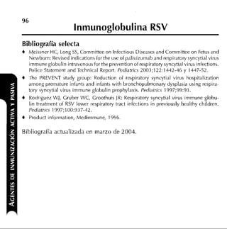 lnmunoglobulina RSV
Bibliografía selecta
+   Meissner HC, Long SS, Cornrnittee on lnfectious Diseases and Cornrnittee on Fetus and
    Newborn: Revised indications for the use of palivizurnab and respiratory syncytial virus
    irnrnune globulin intravenous for the prevention of respiratory syncytial virus infections.
    Police Staternent and Technical Report. Pediatrics 2003;122:1442-46 y 1447-52.
+   The PREVENT study group: Reduction of respiratory syncytial virus hospitalization
    arnong prernature infants and infants with bronchopulrnonary dysplasia using respira-
    lory syncytial virus irnrnune globulin prophylaxis. Pediatrics 1997;99:93.
+   Rodriguez WJ, Gruber WC, Groothuis IR: Respiratory syncytial virus irnrnune globu-
    lin treatrnent of RSV lower respiratory tract infections in previously healthy children.
    Pediatrics 1 997;100:937-42.
+   Product inforrnation, Medirnrnune, 1996.

Bibliografía actualizada en marzo de 2004.
 