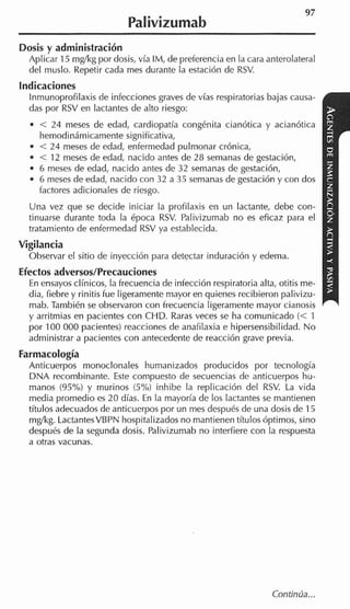 Palivizumab
Dosis y administración
  Aplicar 15 mglkg por dosis, vía IM, de preferencia en la cara anterolateral
  del muslo. Repetir cada mes durante la estación de RSV.
indicaciones
  Inmunoprofilaxis de infecciones graves de vías respiratorias bajas causa-
  das por RSV en lactantes de alto riesgo:
    < 24 meses de edad, cardiopatía congénita cianótica y acianótica
    hemodinámicamente significativa,
    < 24 meses de edad, enfermedad pulmonar crónica,
    < 12 meses de edad, nacido antes de 28 semanas de gestación,
    6 meses de edad, nacido antes de 32 semanas de gestación,
    6 meses de edad, nacido con 32 a 35 semanas de gestación y con dos
    factores adicionales de riesgo.
  Una vez que se decide iniciar la profilaxis en un lactante, debe con-
  tinuarse durante toda la época RSV. Palivizumab no es eficaz para el
  tratamiento de enfermedad RSV ya establecida.
Vigilancia
  Observar el sitio de inyección para detectar induración y edema.
Efectos adversos/Precauciones
  En ensayos clínicos, la frecuencia de infección respiratoria alta, otitis me-
  dia, fiebre y rinitis fue ligeramente mayor en quienes recibieron palivizu-
  mab. También se observaron con frecuencia ligeramente mayor cianosis
  y arritmias en pacientes con CHD.Raras veces se ha comunicado (< 1
  por 100 000 pacientes) reacciones de anafilaxia e hipersensibilidad. No
  administrar a pacientes con antecedente de reacción grave previa.
Farmacología
  Anticuerpos monoclonales humanizados producidos por tecnología
  DNA recombinante. Este compuesto de secuencias de anticuerpos hu-
  manos (95%) y murinos (5%) inhibe la replicación del RSV. La vida
  media promedio es 20 días. En la mayoría de los lactantes se mantienen
  títulos adecuados de anticuerpos por un mes después de una dosis de 15
  mg/kg. LactantesVBPN hospitalizados no mantienen títulos óptimos, sino
  después de la segunda dosis. Palivizumab no interfiere con la respuesta
  a otras vacunas.




                                                                   Continúa...
 