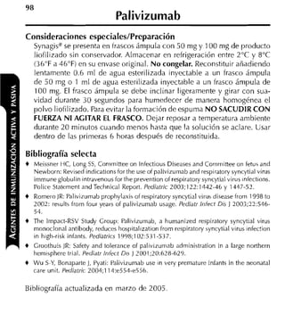 Palivizumab
Consideraciones especiales/Preparación
    Synagise se presenta en frascos ámpula con 50 mg y 100 nig de producto
    liofilizado sin conservador. Almacenar en refrigeración entre 2°C y 8°C
    (36°F a 46'F) en su envase original. N o congelar. Reconstituir añadiendo
    lentamente 0.6 m1 de agua esterilizada inyectable a un frasco ámpula
    de 5 0 mg o 1 m1 de agua esterilizada inyectable a un frasco ámpula de
    100 mg. El frasco ámpula se debe inclinar ligeramente y girar con sua-
    vidad durante 3 0 segundos para humedecer de manera homogénea el
    polvo liofilizado. Para evitar la formación de espuma N O SACUDIR C O N
    FUERZA N I AGITAR EL FRASCO. Dejar reposar a temperatura ambiente
    durante 20 minutos cuando menos hasta que la solución se aclare. Usar
    dentro de las primeras 6 horas después de reconstituida.

Bibliografía selecta
+   Meissner HC, Long SS, Conimittee on lnfectious Diseases and Committee on fetu5 and
    Newborn: Revised indicationsfor the use of palivizumab and respiratory syncytial virus
    immune globulin intravenous for the prevention of respiratory syncytial virus infections.
    Police Statement and Teclinical Report. Pediatric 2003;122: 13-12-46 y 1447.57.
+   Romero JR: Palivizumab prophylaxis of respiratory syncytial virus disease frorn 1998 to
    2002: results from four years of palivizumab usage. Pediatr lniect Dis 1 2003;??:546-
    54.
+   The Impact-RSV Study Croup: Palivizumab, a humanized respiratory syncytial virus
    monoclonal antibody, reduces liospitalization from respiratory syncytial virus infectioii
    in high-risk infants. Pediatrics 1998;102:531-537.
+   Groothuis IR: Safety and toleraiice of palivizumab adrninistration in a large northern
    hemisphere trial. Pediatr Infect Di' J 2001;20:678-629.
+   W u S-Y, Bonaparte 1, Pyati: Palivizumab use in very premature infants in the neonatal
    care unit. Pediatric 2004:114:e554-e556.

Bibliografía actualizada en marzo de 2005
 