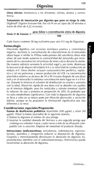 129
                              Digoxina
  Otros efectos: intolerancia a los alimentos, vómito, diarrea y somno-
  lencia.
  Tratamiento de intoxicación por digoxina que pone en riesgo la vida:
  Digibinda Digoxin lmmune Fab. Por vía IV en un lapso de 30 minutos a
  través de filtro de 0.22 micrones.

                           peso (kilos) x concentración sérica de digoxina
  Dosis (# de frascos) =
                                                 1o0

  Cada frasco contiene 38 mg (suficiente para unir 0.5 mg de Digoxina).
Farmacología
  Glucósido digitálico con acciones inotrópica positiva y cronotrópica
  negativa. Aumenta la concentración de catecolaminas en el miocardio
  (dosis bajas) e inhibe la ATPasa sodio-potasio del sarcolema (dosis más
  altas); de este modo aumenta la contractilidad del miocardio por incre-
  mento de la concentración intracelular de iones calcio durante la sístole.
  D e manera indirecta aumenta la actividad vaga1 y, por tanto, disminuye
  la frecuencia de disparo del nódulo S-A y la velocidad de conducción en
  nódulo A-V. Otros efectos incluyen vasoconstricción periférica, esplác-
  nica y tal vez pulmonar, y menor producción de LCR. La concentración
  plasmática máxima se alcanza de 30 a 90 minutos después de una dosis
  oral y en el miocardio la máxima concentración tiene lugar en 4 a 6 ho-
  ras. Durante la infancia el volumen de distribución es amplio y aumenta
  con la edad. Absorción rápida de una dosis oral se absorbe con rapidez
  en el intestino delgado; pero los antiácidos y tránsito intestinal rápido
  la reducen. Se une a proteína en proporción de 20%. E probable que
                                                           s
  no sufra metabolismo significativo. Casi toda la depuración de digoxina
  se lleva a cabo en su mayor parte por filtración glomerular y secreción
  tubular, aunque se ha propuesto la eliminación significativa por vías
  diferentes a la renal.
Consideraciones especiales/Preparación
  Formas de dosificación pediátrica: lnyectable (100 ~ g í m l y elixir (50
                                                               )
  pg/ml). Diluir la forma inyectable de la siguiente manera:
  1) Extraer la digoxina al interior de una jeringa.
  2 ) inyectar la cantidad deseada del fármaco a una segunda jeringa que
      contenga un volumen mayor, cuatro veces o más de un diluyente com-
      patible con la solución. Emplear de inmediato el producto diluido.
  lnteracciones medicamentosas: amiodarona, indometacina, espirono-
  lactona, quinidina y verapamilo reducen la depuración de digoxina.
  Cisaprida y metoclopramida disminuyen la absorción de digoxina. Es-
  pironolactona interfiere con el radioinmunoensayo. Eritromicina puede
  incrementar la absorción de digoxina.




                                                                Continúa...
 