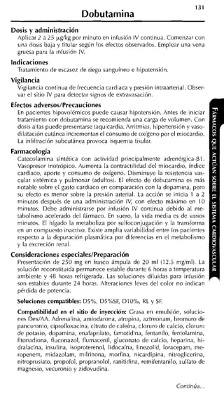 Dosis y administración
  Aplicar 2 a 25 pglkg por minuto en infusión IV continua. Comenzar con
  una dosis baja y titular según los efectos observados. Emplear una vena
  gruesa para la infusión IV.
indicaciones
  Tratamiento de escasez de riego sanguíneo e hipotensión
Vigilancia
  Vigilancia continua de frecuencia cardiaca y presión intraarterial. Obser-
  var el sitio IV wara detectar sienos de extravasación.
                                  u


Efectos adversos/Precauciones
  En pacientes hipovolémicos puede causar hipotensión. Antes de iniciar
  tratamiento con dobutamina se recomienda una carga de volumen. Con
  dosis altas puede presentarse taquicardia. Arritmias, hipertensión y vaso-
  dilatación cutánea incrementan el consumo de oxígeno por el miocardio.
  La infiltración subcutánea provoca isquemia tisular.
Farmacología
  Catecolamina sintética con actividad principalmente adrenérgica-pl.
  Vasopresor inotrópico. Aumenta la contractilidad del miocardio, índice
  cardiaco, aporte y consumo de oxígeno. Disminuye la resistencia vas-
  cular sistémica y pulmonar (adultos). El efecto de dobutamina es más
  notable sobre el gasto cardiaco en comparación con la doparnina, pero
  su efecto es menor sobre la presión arterial. La acción se inicia 1 a 2
  minutos después de una administración IV, con efecto máximo en 10
  minutos. Debe administrarse por infusión IV continua debido al me-
  tabolismo acelerado del fármaco. En suero, la vida media es de varios
  minutos. El hígado la metaboliza por sulfoconjugación y la transforma
  en un compuesto inactivo. Existe amplia variabilidad entre los pacientes
  respecto a la depuración plasmática por diferencias en el metabolismo
  y la excreción renal.
Consideraciones especiales/Preparación
  Presentación de 250 mg en frasco ámpula de 20 ml (12.5 mglml). La
  solución reconstituida permanece estable durante 6 horas a temperatura
  ambiente y 48 horas refrigerada. Las soluciones diluidas para infusión
  son estables durante 24 horas. Alteraciones leves del color no indican
  pérdida de potencia.
  Soluciones compatibles: D5%, D5%SF, DIO%, RL y SF.
  Compatibilidad en el sitio de inyección: Grasa en emulsión, solucio-
  nes DexIAA. Adrenalina, amiodarona, atropina, aztreonam, bromuro de
  pancuronio, ciprofloxacina, citrato de cafeína, cloruro de calcio, cloruro
  de potasio, dopamina, enalaprilato, famotidina, fentanilo, fentolamina,
  fitonadiona, fluconazol, flumacenil, gluconato de calcio, heparina, hi-
  dralacina, insulina, isoproterenol, lidocaína, linezolid, loracepam, me-
  ropenem, midazolam, milrinona, morfina, nicardipina, nitroglicerina,
  nitroprusiato, propofol, propranolol, ranitidina, remifentanilo, sulfato de
  magnesio, vecuronio y zidovudina.
 