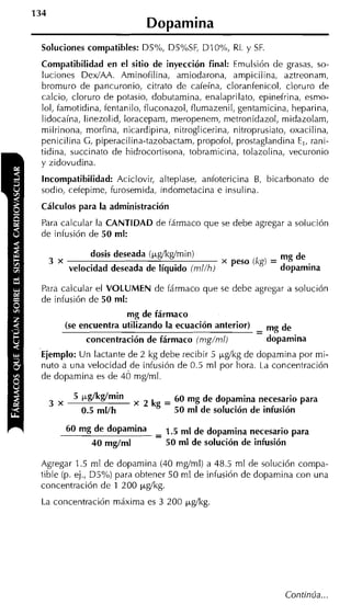 134
                                Dopamina
 Soluciones compatibles: D5%, D5%SF, DIO%, RL y SF.
 Compatibilidad en el sitio de inyección final: Emulsión de grasas, so-
 luciones DedAA. Aminofilina, arniodarona, ampicilina, aztreonam,
 brornuro de pancuronio, citrato de cafeína, cloranfenicol, cloruro de
 calcio, cloruro de potasio, dobutarnina, enalaprilato, epinefrina, esrno-
 lol, famotidina, fentanilo, fluconazol, flurnazenil, gentarnicina, heparina,
 lidocaína, linezolid, loraceparn, rneropenem, metronidazol, midazolarn,
 milrinona, morfina, nicardipina, nitroglicerina, nitroprusiato, oxacilina,
 penicilina G, piperacilina-tazobactam, propofol, prostaglandina E,, rani-
 tidina, succinato de hidrocortisona, tobramicina, tolazolina, vecuronio
 y zidovudina.
 Incompatibilidad: Aciclovir, alteplase, anfotericina B, bicarbonato de
 sodio, cetepirne, furosemida, indornetacina e insulina.
 Cálculos para la administración
 Para calcular la CANTIDAD de fármaco que se debe agregar a solución
 de infusión de 50 ml:

                  dosis deseada (Pgíkgímin)                      mg de
      3 x                                            peso (kgi = dopamina
            velocidad deseada de líquido (ml/h)

 Para calcular el VOLUMEN de fármaco que se debe agregar a solución
 de infusión de 50 ml:
                           mg de fármaco
            (se encuentra utilizando la ecuación anterior)   -
                                                             - mg de
                 concentración de fármaco (mg/ml)              dopamina
 Ejemplo: Un lactante de 2 kg debe recibir 5 pgíkg de dopamina por rni-
 nuto a una velocidad,de infusión de 0.5 ml por hora. La concentración
 de doparnina es de 40 mgíml.

                ~ g / ~ g / kg =~60~mg de dopamina necesario para
                             ~
      3 x
                0.5 ml/h         50 m l de solución de infusión

                              -
            60 mg de dO~amina - 1.5 m1 de dopamina necesario para
                 40 mg/ml       50 m l de solución de infusión

 Agregar 1.5 rnl de doparnina (40 rngíml) a 48.5 rnl de solución cornpa-
 tible (p. ej., D5%) para obtener 50 rnl de infusión de doparnina con una
 concentración de 1 200 ygíkg.
 La concentración máxima es 3 200 ~ g í k g




                                                                  Continúa...
 