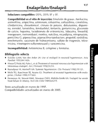 -                -



    Soluciones compatibles: D5%, D5% SF            y SF.
    Compatibilidad en el sitio de inyección: Emulsión de grasas. Amikacina,
    aminofilina, ampicilina, aztreonam, cefazolina, ceftazidima, cimetidina,
    clindamicina, cloranfenicol, cloruro de potasio, dobutamina, dopanii-
    na, esmolol, famotidina, fenobarbital, fentanilo, gentamicina, gluconato
    de calcio, heparina, lactobionato de eritroniicina, lidocaína, linezolid,
    meropenem, metronidazol, morfina, nafcilina, nicardipina, nitroprusiato,
    penicilina G, piperacilina, piperacilina-tazobactam, propofol, ranitidina,
    remifentanilo, succinato de hidrocortisona, sulfato de magnesia, tobra-
    micina, trimetoprim-sulfametoxazol y vancomicina.

    Incompatibilidad: Anfotericina       B, cefepime y fenitoína

Bibliografía selecta
+   Schildrr JLAM, Van den Anker JN: Use oi enalapril in neonatal hypertension. Acta
    Paediatr 1995;84:1426.
+   MasonT, Polak MI, Pyles L, et al:Treatment of neonatal renovascular hypertension with
    intravenous enalapril. A i ~/i Perinatol 1992;9:251.
+   Rasoulpour M, Marinelli KA: Systemic hypertension. U 1 Perinatol 1992;19:121.
                                                           N
+   Wells TG, Bunchnian T , Kearns GL: Treatment oí neonatal hypertension with enala-
                            E
    prilat. 1 Pediatr 1990;117:665.
+   Frenneaux M, Stewart RAH, Newman CMH,Hallidie-Smith KA: Enalapril for severe
    heart failure in infancy. Arch Dis Cliild 1989;64:219.

Texto actualizado en marzo de 1997.
Compatibilidades actualizadas en marzo de 2005
 