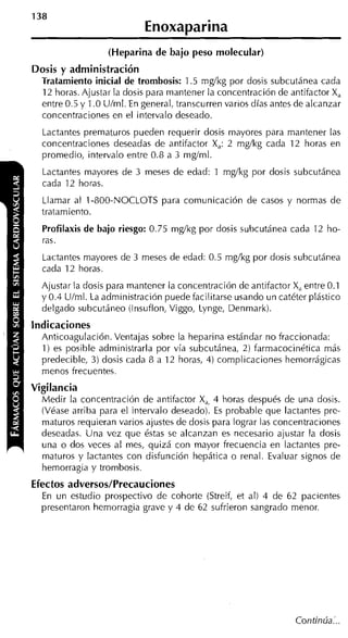 Enoxaparina
                  (Heparina de bajo peso molecular)
Dosis y administración
 Tratamiento inicial de trombosis: 1.5 mgíkg por dosis subcutánea cada
  12 horas. Ajustar la dosis para mantener la concentración de antifactor X,
  entre 0.5 y 1.O Ulml. En general, transcurren varios días antes de alcanzar
  concentraciones en el intervalo deseado.
  Lactantes prematuros pueden requerir dosis mayores para mantener las
  concentraciones deseadas de antifactor X 2 mglkg cada 12 horas en
                                           ,
                                           :
  promedio, intervalo entre 0.8 a 3 mgíml.
  Lactantes mayores de 3 meses de edad: 1 mgíkg por dosis subcutánea
  cada 12 horas.
  Llamar al 1-800-NOCLOTS para comunicación de casos y normas de
  tratamiento.
  Profilaxis de bajo riesgo: 0.75 mgíkg por dosis subcutánea cada 12 ho-
  ras.
  Lactantes mayores de 3 meses de edad: 0.5 mglkg por dosis subcutánea
  cada 12 horas.
  Ajustar la dosis para mantener la concentración de antifactor X, entre 0.1
  y 0.4 Ulml. La administración puede facilitarse usando un catéter plástico
  delgado subcutáneo (Insuflon, Viggo, Lynge, Denmark).
Indicaciones
  Anticoagulación. Ventajas sobre la heparina estándar no fraccionada:
  1) es posible administrarla por vía subcutánea, 2) farmacocinética más
  predecible, 3) dosis cada 8 a 12 horas, 4) complicaciones hemorrágicas
  menos frecuentes.
Vigilancia
  Medir la concentración de antifactor X , 4 horas después de una dosis.
  (Véase arriba para el intervalo deseado). E probable que lactantes pre-
                                             s
  maturos requieran varios ajustes de dosis para lograr las concentraciones
  deseadas. Una vez que éstas se alcanzan es necesario ajustar la dosis
  una o dos veces al mes, quizá con mayor frecuencia en lactantes pre-
  maturos y lactantes con disfunción hepática o renal. Evaluar signos de
  hemorragia y trombosis.
Efectos adversos/Precauciones
  En un estudio prospectivo de cohorte (Streif, et al) 4 de 62 pacientes
  presentaron hemorragia grave y 4 de 62 sufrieron sangrado menor.




                                                                 Continúa:..
 