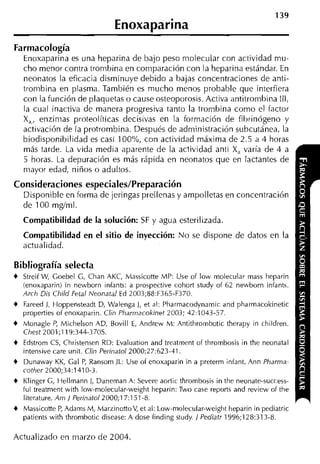 139
                                Enoxaparina
Farmacología
    Enoxaparina es una heparina de bajo peso molecular con actividad mu-
    cho menor contra tronihina en comparación con la heparina estándar. En
    neonatos la eficacia disminuye debido a bajas concentraciones de anti-
    trornbina en plasma. También es mucho menos probable que interfiera
    con la función de plaquetas o cause osteoporosis. Activa antitrombina III,
    la cual inactiva de manera progresiva tanto la tronibina como el factor
    X,, enzimas proteolíticas decisivas en la formación de fihrinógeno y
    activación de la protrombina. Después de administración subcutánea, la
    biodisponibilidad es casi 100%, con actividad máxima de 2.5 a 4 horas
    más tarde. La vida media aparente de la actividad anti X, varía de 4 a
    5 horas. La depuración es más rápida en neonatos que en lactantes de
    mayor edad, niños o adultos.

Consideraciones especiales/Preparación
    Disponible en forma de jeringas prellenas y arnpolletas en concentración
    de 100 mgíml.

    Compatibilidad de la solución: SF y agua esterilizada.
    Compatibilidad en el sitio de inyección: No se dispone de datos en la
    actualidad.

Bibliografía selecta
4 Streif W Goebel G, Chan AKC, Massicotte MP: Use of low molecular mass heparin
          ,
    (enoxaparin) in newborn infants: a prospective cohort study of 62 newborn infants.
    Arch Dis Child Fetal Neonatal E 2003;88:F365-F370.
                                     d
4   Fareed 1, Hoppensteadt D, Walenga J, et al: Pharmacodynamic and pharmacokinetic
    properties of enoxaparin. Clin Pharrnacokinet 2003; 42:1043-57.
4   Monagle P Michelson AD, Bovill E, Andrew M: Antithrombotic therapy in children.
                 ,
    Chest 2001;119:344-370s.
4   Edstrom C , Christensen RD: Evaluation and treatment of thrombosis in the neonatal
                 S
    intensive care unit. Clin Perinatol2000;27:623-41.
4   Dunaway K , Cal P Ransom JL: Use of enoxaparin in a preterm infant. Ann Pharma-
                   K     ,
    cother 2000;34:1410-3.
4   Klinger G Hellmann J, Daneman A: Severe aortic thrombosis in the neonate-success-
               ,
    ful treatment with low-molecular-weightheparin: Two case reports and review of the
    literature. Arn / Perinatol2~i00;17:151-8.
4   Massicotte P Adams M, MarzinottoV, et al: Low-molecular-weightheparin in pediatric
                   ,
    patients with thronibotic disease: A dose finding study / Pediatr 1996;128:313-8.

Actualizado en marzo de 2004.
 