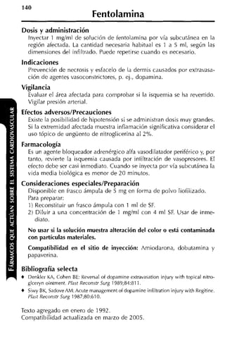 Fentolamina
Dosis y administración
  Inyectar 1 rnglrnl de solución de fentolarnina por vía subcutánea en la
  región aíectada. La cantidad necesaria habitual es 1 a 5 rnl, según las
   dimensiones del infiltrado. Puede repetirse cuando es necesario.
Indicaciones
   Prevención de necrosis y esfacelo de la dermis causados por extravasa-
   ción de agentes vasoconstrictores, p. ej., doparnina.
Vigilancia
   Evaluar el área afectada para comprobar s i la isquemia se ha revertido.
   Vigilar presión arterial.
Efectos adversos/Precauciones
   Existe la posibilidad de hipotensión si se administran dosis muy grandes.
   Si la extremidad afectada rriuestra inflamación significativa considerar el
   uso tópico de ungüento de nitroglicerina al 2%.
Farmacología
   E un agente bloqueador adrenérgico alfa vasodilatador periférico y por
    s                                                                  ,
   tanto, revierte la isquernia causada por intiltración de vasopresores. El
   efecto debe ser casi inmediato. Cuando se inyecta por vía subcutánea la
   vida media biológica es menor de 20 minutos.
Consideraciones especiales/Preparación
  Disponible en frasco árnpula de 5 mg en forma de polvo liofilizado.
  Para preparar:
  1) Reconstituir un frasco árnpula con 1 rnl de SF.
  2) Diluir a una concentración de 1 rng/rnl con 4 rnl SF. Usar de inrne-
     diato.
   No usar si la solución muestra alteración del color o está contaminada
   con partículas materiales.
   Compatibilidad en el sitio de inyección: Amiodarona, dobutarnina y
   papaverina.

Bibliografía selecta
4 Denkler KA, Cohen BE: Reversal of dopamine extravasation injury with topical nitro-
  glceryn ointment. P l a Reconstr Surg 1989;84:811.
                          ~
4 Siwy BK, Sadove AM: Acute management of dopamine infiltration injury with Regitine.
   Plast Reconstr Surg 1987;80:610.

Texto agregado en enero de 1992.
Compatibilidad actualizada en marzo de 2005
 