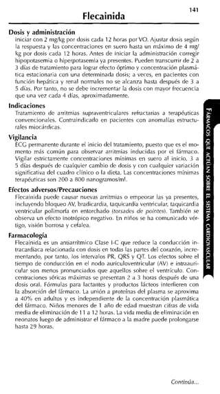 Flecainida
Dosis y administración
  Iniciar con 2 nig/kg por dosis cada 12 horas porVO. Ajustar dosis según
  la respuesta y las concentraciones en suero hasta un máximo de 4 mg/
  kg por dosis cada 12 horas. Antes de iniciar la administración corregir
  hipopotasemia o hiperpotasemia ya presentes. Pueden transcurrir de 2 a
  3 días de tratamiento para lograr efecto óptimo y concentración plasmá-
  tica estacionaria con una determinada dosis; a veces, en pacientes con
  función hepática y renal normales no se alcanza hasta después de 3 a
  5 días. Por tanto, no se debe incrementar la dosis con mayor frecuencia
  que una vez cada 4 días, aproximadamente.
indicaciones
  Tratamiento de arritmias supraventriculares refractarias a terapéuticas
  convencionales. Contraindicado en pacientes con anomalías estructu-
  rales miocárdicas.
Vigilancia
  ECC permanente durante el inicio del tratamiento, puesto que es el mo-
  mento más común para observar arritmias inducidas por el fármaco.
  Vigilar estrictamente concentraciones mínimas en suero al inicio, 3 a
  5 días después de cualquier cambio de dosis y con cualquier variación
  significativa del cuadro clínico o la dieta. Las concentraciones mínimas
  terapéuticas son 200 a 800 nanogramos/ml.
Efectos adversos/Precauciones
  Flecaiiiida puede causar nuevas arritmias o empeorar las ya presentes,
  incluyendo bloqueo AV, bradicardia, taquicardia ventricular, taquicardia
  ventricular polimorfa en entorchado (torsades de pointes). También se
  observa un efecto inotrópico negativo. En niños se ha comunicado vér-
  tigo, visión borrosa y cefalea.
Farmacología
  Flecainida es un antiarrítmico Clase 1-C que reduce la conducción in-
  tracardiaca relacionada con dosis en todas las partes del corazón, incre-
  mentando, por tanto, los intervalos PR, QRS y QT. Los efectos sobre el
  tiempo de conducción en el nodo auriculoventricular (AV) e intraauri-
  cular son menos pronunciados que aquellos sobre el ventrículo. Con-
  centraciones séricas máximas se presentan 2 a 3 horas después de una
  dosis oral. Fórmulas para lactaiites y productos lácteos interfieren con
  la absorción del fármaco. La unión a proteínas del plasma se aproxima
  a 40% en adultos y es independiente de la concentración plasmática
  del fármaco. Niños menores de 1 año de edad muestran cifras de vida
  media de eliminación de 11 a 12 horas. La vida media de eliminación en
  neonatos luego de administrar el fármaco a la madre puede prolongarse
  hasta 29 horas.




                                                               Continúa ...
 