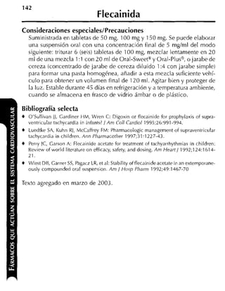 142
                                   Flecainida
Consideraciones especiales/Precauciones
   Suministrada en tabletas de 50 mg, 100 mg y 150 mg. Se puede elaborar
   una suspensión oral con una concentración final de 5 mglml del modo
   siguiente: triturar 6 (seis) tabletas de 100 mg, mezclar lentamente en 20
   m1 de una mezcla 1:1 con 20 ml de Oral-Sweetm y Oral-Plusg, o jarabe de
   cereza ícoricentrado de jarabe de cereza diluido 1: con jarabe simple)
                                                          4
   para formar una pasta homogénea, añadir a esta mezcla suficiente vehí-
   culo para obtener un volumen final de 120 ml. Agitar bien y proteger de
   la luz. Estahle durante 45 días en refrigeración y a temperatura ambiente,
   cuando se almacena en frasco de vidrio ámbar o de plástico.

Bibliografía selecta
4 O'Sullivan JJ, Gardiner WM, Wren C: Digoxin or flecainide for prophylaxis o i supra-
   ventricular tachycardia in infants? / A m Col1 Cardiol 1995:26:991-994.
4 Luedtke SA, Kuhn RJ, McCaffrey FM: Pharmacologic management of supraventricular
   tachycardia in children. 4nn Pharmacorher 1997;31:1227-43.
4 Perry IC, Garson A: Flecainide acetate for treatment of tachyarrhythmias in children:
   Review of world literature on efficacy, safety, and dosing. Am Heart/ 1992;124:1614-
    *
   LI.

4 Wiest DE, Garner S , Pagacz LR, et al: Stability of flecainide acetate in an exteinporane-
                    S
   ously compounded oral suspension. Am / Hosp Pharm 1992;49:1467-70

Texto agregado en marzo de 2003
 