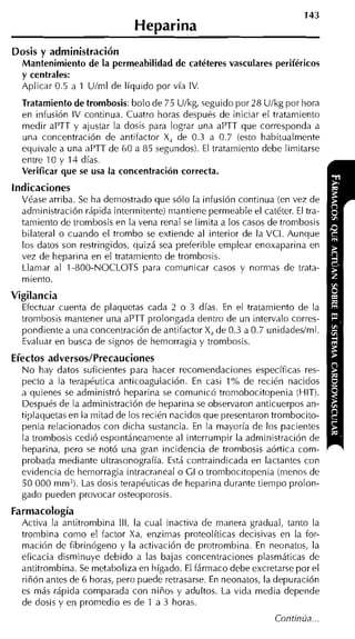 Heparina
Dosis y administración
 Mantenimiento de la permeabilidad de catéteres vasculares periféricos
 y centrales:
  Aplicar 0.5 a 1 Ulml de líquido por vía IV.
  Tratamiento de trombosis:bolo de 75 Ulkg, seguido por 28 Ulkg por hora
  en infusión IV continua. Cuatro horas después de iniciar el tratamiento
  medir aPTT y ajustar la dosis para lograr una aPTT que corresponda a
  una concentración de antifactor X, de 0.3 a 0.7 (esto habitualmente
  equivale a una aPTT de 60 a 85 segundos). El tratamiento debe limitarse
  entre 10 y 14 días.
  Verificar que se usa la concentración correcta.
indicaciones
  Véase arriba. Se ha demostrado que sólo la infusión continua (en vez de
  administración rápida intermitente) mantiene permeable el catéter. El tra-
  tamiento de trombosis en la vena renal se limita a los casos de trombosis
  bilateral o cuando el trombo se extiende al interior de la VCI. Aunque
  los datos son restringidos, quizá sea preferible emplear enoxaparina en
  vez de heparina en el tratamiento de trombosis.
  Llamar al 1-800-NOCLOTS para comunicar casos y normas de trata-
  miento.
Vigilancia
  Efectuar cuenta de plaquetas cada 2 o 3 días. En el tratamiento de la
  trombosis mantener una aPTT prolongada dentro de un intervalo corres-
  pondiente a una concentración de antifactor X, de 0.3 a 0.7 unidadeslml.
  Evaluar en busca de signos de hemorragia y trombosis.
Efectos adversos/Precauciones
  N o hay datos suficierites para hacer recomendaciones específicas res-
  pecto a la terapéutica anticoagulación. En casi 1% de recién nacidos
  a quienes se administró heparina se comunicó tromobocitopenia (HIT).
  Después de la administración de liepariria se observaron anticuerpos an-
  ti;~laquetas la mitad de los recién nacidos que presentaron trombocito-
             en
  penia relacionados con dicha sustancia. En la mayoría de los pacientes
  la trombosis cedió espontáneamente al interrumpir la administración de
  heparina, pero se notó una gran incidencia de trombosis aórtica com-
  probada mediante ultrasonoirafía. Está contraindicada en lactantes con
  evidencia de hemorragia intracraneal o GI o trombocitopenia (menos de
  50 000 mm3). Las dosis terapéuticas de heparina durante tiempo prolon-
  gado pueden provocar osteoporosis.
Farmacología
  Activa la antitrombina III, la cual inactiva de manera gradual, tanto la
  trornbina como el factor Xa, enzimas proteolíticas decisivas en la for-
  mación de fibrinógeno y la activación de protrombina. En neonatos, la
  eficacia disminuye debido a las bajas concentraciones plasmáticas de
  antitrombina. Se metaboliza en hígado. El fármaco debe excretarse por el
  riñón antes de 6 horas, pero puede retrasarse. En neonatos, la depuración
  es más rápida comparada con niños y adultos. La vida media depende
  de dosis y en promedio es de 1 a 3 horas.
 