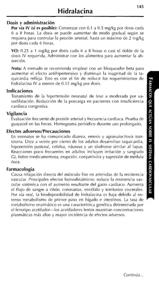 145
                            Hidralacina
Dosis y administración
  Por vía IV (si es posible): Comenzar con 0.1 a 0.5 rng/kg por dosis cada
  6 a 8 horas. La dosis se puede aumentar de modo gradual según se
  requiera para controlar la presión arterial, hasta un máximo de 2 nig/kg
  por dosis cada 6 horas.
  VO: 0.25 a 1 nig/kg por dosis cada 6 a 8 horas o casi el doble de la
  dosis IV requerida. Administrar con los alimentos para aumentar la ab-
  sorción.
  Nota: A menudo se recomienda emplear con un bloqueador beta para
  aumentar el efecto antihipertensivo y disminuir la magnitud de la ta-
  quicardia refleja. Esto es con el fin de reducir los requerimientos de
  hidralacina IV a menos de 0.15 mg/kg por dosis.
indicaciones
  Tratamiento de la hipertensión neonatal de leve a moderada por va-
  sodilatación. Reducción de la poscarga en pacientes con insuficiencia
  cardiaca congestiva.
Vigilancia
  Evaluación frecuente de presión arterial y frecuencia cardiaca. Prueba de
  guayacol en las heces. Hemograma periódico durante uso prolongado.
Efectos adversos/Precauciones
  En neonatos se ha comunicado diarrea, emesis y agranulocitosis tran-
  sitoria. Diez a veinte por ciento de los adultos desarrollan taquicardia,
  hipotensión postural, cefalea, náuseas y un síndrome siniilar al lupus.
  Reacciones poco frecuentes en adultos incluyen irritación y sangrado
  Gl, fiebre medicamentosa, erupción, conjuntivitis y supresión de médula
  ósea.
Farmacología
  Causa relajación directa del músculo liso en arteriolas de la resistencia
  vascular. Principales efectos hemodinámicos: reduce la resistencia vas-
  cular sistémica con el aumento resultante del gasto cardiaco. Aumenta
  el flujo de sangre a riñón, coronarias, encéfalo y territorios viscerales.
  Por vía oral, la biodisponibilidad de hiclralacina es baja debido al ex-
  tenso metabolismo de primer paso en hígado e intestinos. La tasa de
  metabolismo enziniático es una característica genética determinada por
  el fenotipo acetilador-los acetiladores lentos muestran concentraciones
  plasmáticas más altas y mayor incidencia de efectos adversos.




                                                                Continúa...
 