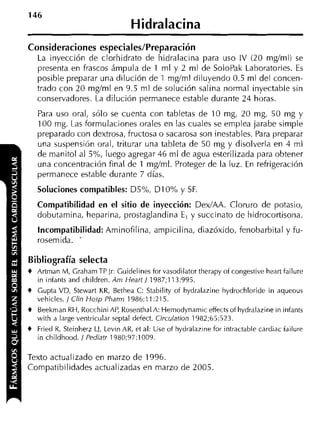 Hidralacina
Consideraciones especiales/Preparación
   La inyección de clorhidrato de hidralacina para uso IV (20 mgíml) se
   presenta en frascos ámpula de 1 ml y 2 ml de SoloPak Laboratories. Es
   posible preparar una dilución de 1 mgíml diluyendo 0.5 ml del concen-
   trado con 20 mglml en 9.5 ml de solución salina normal inyectable sin
   conservadores. La dilución permanece estable durante 24 horas.
   Para uso oral, sólo se cuenta con tabletas de 10 mg, 20 mg, 50 mg y
   100 mg. Las formulaciones orales en las cuales se emplea jarabe simple
   preparado con dextrosa, fructosa o sacarosa son inestables. Para preparar
   una suspensión oral, triturar una tableta de 50 mg y disolverla en 4 ml
   de manitol al 5%, luego agregar 46 m l de agua esterilizada para obtener
   una concentración final de 1 mgíml. Proteger de la luz. En refrigeración
   permanece estable durante 7 días.
   Soluciones compatibles: D5%, DI 0% y SF.
   Compatibilidad en el sitio de inyección: DexIAA. Cloruro de potasio,
   dobutamina, heparina, prostaglandina E, y succinato de hidrocortisona.
   Incompatibilidad: Aminofilina, ampicilina, diazóxido, fenobarbital y fu-
   rosemida. -

Bibliografía selecta
t Artinan M, Crahani TP Jr: Cuidelines for vasodilator therapy of congestive heart failure
   in iniants and children. Am t f e a r t l 198/;113:995.
t Gupta VD, Stewart KR, Bethea C: Stability of hydralazine hydrochloride in aqueous
   vehicles. / Clin Hosp Pharm 1986;11:215.
t Beekrnan RH, Rocchini AP, RosenthalA: Hemodynamic effects of hydralazine in infants
   with a large ventricular septal defect. Circulation 1982;65:523.
t Fried R, Steinherz LJ, Levin AR, et al: Use of hydralazine for intractable cardiac iailure
   in childhood. / Pediatr 1980;9/:1009.

Texto actualizado en marzo de 1996.
Compatibilidades actualizadas en marzo de 2005.
 