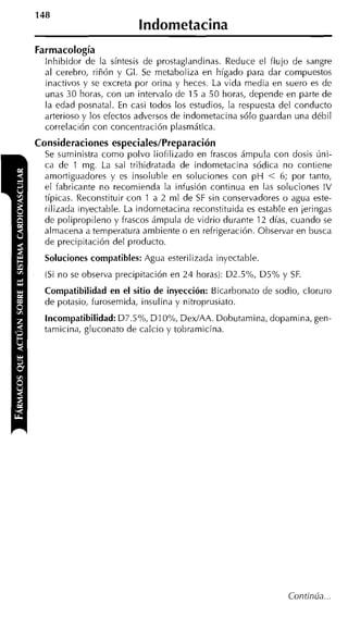 148
                          lndometacina
Farmacología
  lnhibidor de la síntesis de prostaglandinas. Reduce el flujo de sangre
  al cerebro, riñón y GI. Se metaboliza en hígado para dar compuestos
  inactivos y se excreta por orina y heces. La vida media en suero es de
  unas 30 horas, con un intervalo de 15 a 50 horas, depende en parte de
  la edad posnatal. En casi todos los estudios, la respuesta del conducto
  arterioso y los efectos adversos de indometacina sólo guardan una débil
  correlación con concentración plasmática.
Consideraciones especiales/Preparación
  Se suministra como polvo liofilizado en frascos ámpula con dosis úni-
  ca de 1 mg. La sal trihidratada de indometacina sódica no contiene
  amortiguadores y es insoluble en soluciones con p H < 6; por tanto,
  el fabricante no recomienda la infusión continua en las soluciones IV
  típicas. Reconstituir con 1 a 2 ml de SF sin conservadores o agua este-
  rilizada inyectable. La indometacina reconstituida es estable en jeringas
  de polipropileno y frascos ámpula de vidrio durante 12 días, cuando se
  almacena a temperatura ambiente o en refrigeración. Observar en busca
  de precipitación del producto.
  Soluciones compatibles: Agua esterilizada inyectable.
  (Si no se observa precipitación en 24 horas): D2.5910, D5% y SF.
  Compatibilidad en el sitio de inyección: Bicarbonato de sodio, cloruro
  de potasio, furosemida, insulina y nitroprusiato.
  Incompatibilidad:D7.5%, D I O%, DexIAA. Dobutamina, dopamina, gen-
  tamicina, gluconato de calcio y tobramicina.




                                                               Continúa.. .
 