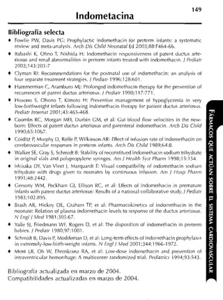 149
                                  lndometacina
Bibliografía selecta
+   Fowlie PW, Davis PG: Prophylactic indomethacin íor preterm infants: a systematic
    review and meta-analysis. Arch Dis Child Neonatal Ed 2003;88:F464-66.
+   ltabashi K, Ohno T, Nishida H: lndornethacin responsiveness of patent ductus arte-
    riosus and renal abnorrnalities in preterm iiitants treated with indomethacin. / Pediatr
    2003;143:203-7
+   Clyrnan RI: Kecommendations for the postnatal use of indomethacin: an analysis of
    four separate treatrnent strategies. 1 Pediatr 1996;128:601
+   Harnrnerman C, Aramhuro M): Prolonged indornettiacin therapy for the prevention of
    recurrences of patent ductus arteriosus. 1 Pediatr 1990;117:771.
*   Hosono S Ohono T, Kirnoto H: Preventive management of hypoglycemia in very
               ,
    low-birthweight infants following indoniethacin therapy for patient ductus arteriosus.
    Pediatr Internat 2001;43:465-468.
+   Coonibs RC, Morgan MEI, Durbin GM, et al: Cut blood ílow velocities in the new-
    born: Effects of patent tliictus arteriosus and parenterai indomethacin. Arch Dis Cl?iid
    I990;65:1 067.
+   Coiditz P Murphy D, Rolfe P Wilkinson AR: Effect of infusion rate of indomethacin on
            ,                  ,
    cerebrovascular responses in preterm infants. Arch Dis Child 1989;64:8.
+   Walker SE, Gray S Schmidt 6: Stability of reconstitued indomethacin sodium trihydrate
                       ,
    in original vials and poivpropylene syringes. Am / Heaith S y t Pharm 1998;15:154.
4 Ishisaka DY, Van Vleet    1 , Marquardt E: Visiial compatibiiity of indomethacin sodiiiiii
    trihydrate with drugs given to neonates by continuous infusion. Am / Hosp Pharm
    1991;48:2442.
+   Gersony WiU, Peckham Gj, Ellison RC, et al: Effects of indomethacin in prernature
    infants with patent ductus arteriosus: Results of a national collaborative study. / Pediatr
     1983;102:895.
+   Brash AR, Hickey DE, Graharii TP, et al: Pharmacokinetics of indomethacin in the
    neonate: Relation of plasma indoriiethacin levels to response of the ductus arteriosus.
    N Engl / Med 1981 ;305:67.
+   Yaffe S), Friedmann WF, Rogers D, et al: The disposition of indomethacin in preterm
    babies. / Pedialr 1980;97:1001.
+   Schmidt 6, Davis P Moddeman D, et al: Long-term effects of indoiiiethacin prophylaxis
                        ,
    in extremely-low-birth-weight infants. N Engl/ Med 2001;344:1966-1972.
+   Ment LR, Oh W, Ehrenkranr RA, et al: Low-dose indoiiiethacin arid prevention of
    intraventriciilar hernorrhage: A multicenter randomized trial. Pediatrics 1994;93:543.

Bibliografía actualizada en marzo de 2004.
Compatibilidades actualizadas en inarzo de 2004.
 