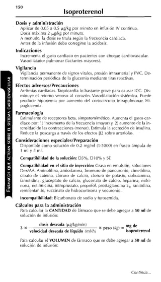 lsoproterenol
    Dosis y administración
      Aplicar de 0.05 a 0.5 ~ g l k g minuto en infusión IV continua.
                                    por
      Dosis máxima 2 @kg por minuto.
      A menudo, la dosis se titula según la trecuencia cardiaca.
      Antes de la infusión debe corregirse la acidosis.
    indicaciones
      Increnienta el gasto cardiaco en pacientes con choque cardiovascular.
      Vasodilatador pulmonar (lactantes mayores).
    Vigilancia
      Vigilancia permanente de signos vitales, presión intraarterial y PVC. De-
      terminación periódica de la glucemia mediante tiras reactivas.
    Efectos adversos/Precauciones
      Arritmias cardiacas. Taquicardia lo bastante grave para causar ICC. Dis-
      minuye el retorno venoso al corazón. Vasodilatación sistémica. Puede
      producir hipoxemia por aumento del cortocircuito intrapulmonar. Hi-
      poglucemia.
    Farmacología
      Estimulante de receptores beta, simpatomimético. Aumenta el gasto car-
      diaco por: 1) incremento de la frecuencia (mayor) y, 2) aumento de la in-
      tensidad de las contracciones (menor). Estimula la secreción de insulina.
      Reduce la poscarga a través de los efectos P2 sobre arteriolas.
    Consideraciones especiales/Preparación
      Disponible como solución de 0.2 mg/ml (1:5000) en irasco ámpula de
      1 ml y 5 ml.

1     Compatibilidad de la solución: D5%, D I 0% y SF.
      Compatibilidad en el sitio de inyección: Crasa en emulsión, soluciones
      DexIAA. Aminotilina, amiodarona, bromuro de pancuronio, cimetidina,
      citrato de caieína, cloruro de calcio, cloruro de potasio, dobutamina,
      iamotidina, gluceptato de calcio, gluconato de calcio, heparina, niilri-
      nona, netilmicina, nitroprusiato, propoiol, prostaglandina E,, ranitidina,
      remifentanilo, succinato de hidrocortisona y vecuronio.
      Incompatibilidad: Bicarbonato de sodio y iurosemida
    Cálculos para la administración
      Para calcular la CANTIDAD de fármaco que se debe agregar a 50 ml de
      solución de infusión:

                 dosis deseada (~g/kg/min)                       mg de
      3 x
            velocidad deseada de líquido (mlíhi      peso (kg) = isoproterenol

      Para calcular el VOLUMEN de fármaco que se debe agregar a 50 ml de
      solución de infusión:




                                                                    Continua...
 